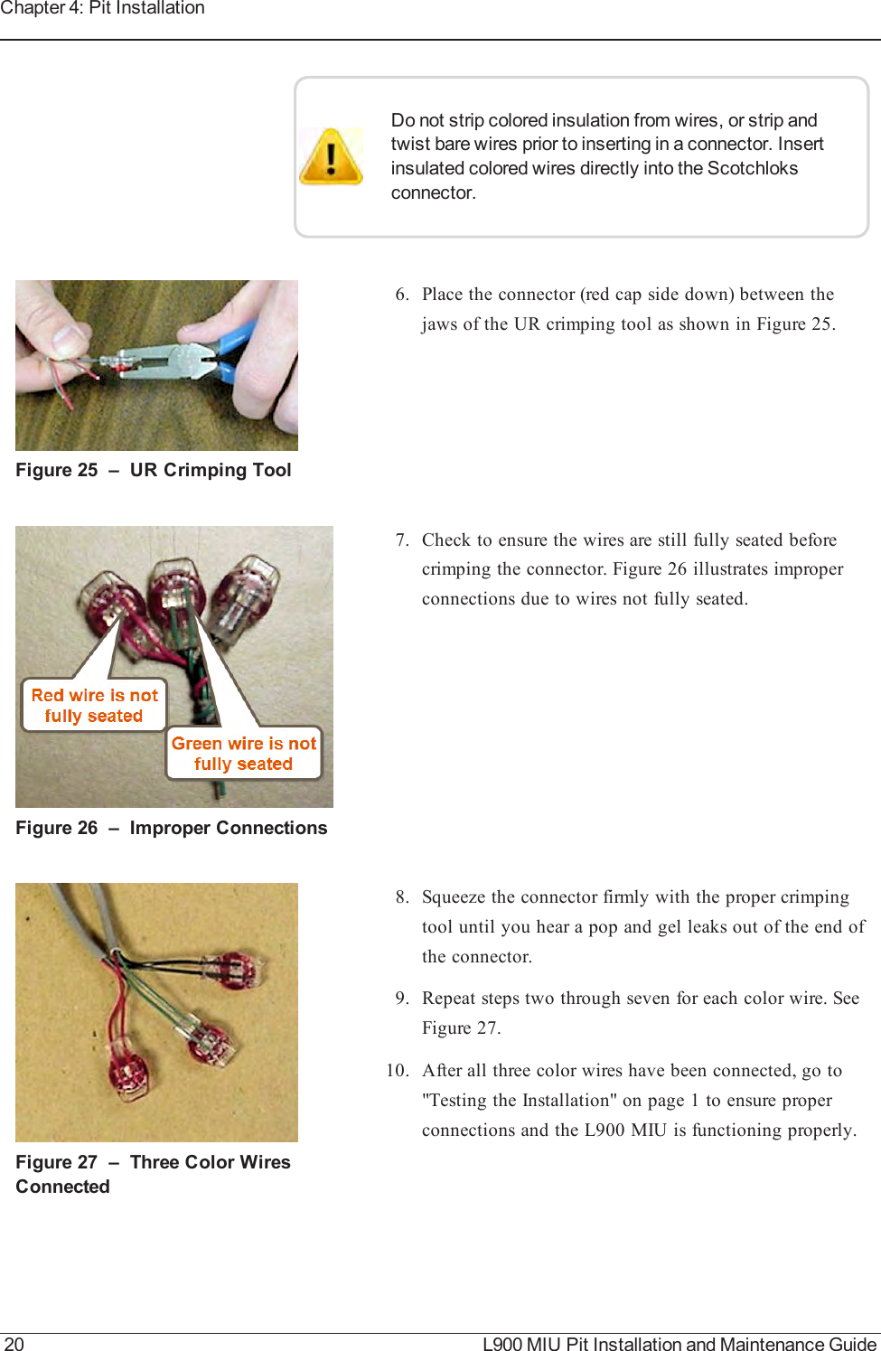 Do not strip colored insulation from wires, or strip andtwist bare wires prior to inserting in a connector. Insertinsulated colored wires directly into the Scotchloksconnector.Figure 25 – URCrimping Tool6. Place the connector (red cap side down) between thejaws of the UR crimping tool as shown in Figure 25.Figure 26 – Improper Connections7. Check to ensure the wires are still fully seated beforecrimping the connector. Figure 26 illustrates improperconnections due to wires not fully seated.Figure 27 – Three Color WiresConnected8. Squeeze the connector firmly with the proper crimpingtool until you hear a pop and gel leaks out of the end ofthe connector.9. Repeat steps two through seven for each color wire. SeeFigure 27.10. After all three color wires have been connected, go to&quot;Testing the Installation&quot; on page1 to ensure properconnections and the L900 MIU is functioning properly.20 L900 MIU Pit Installation and Maintenance GuideChapter 4: Pit Installation