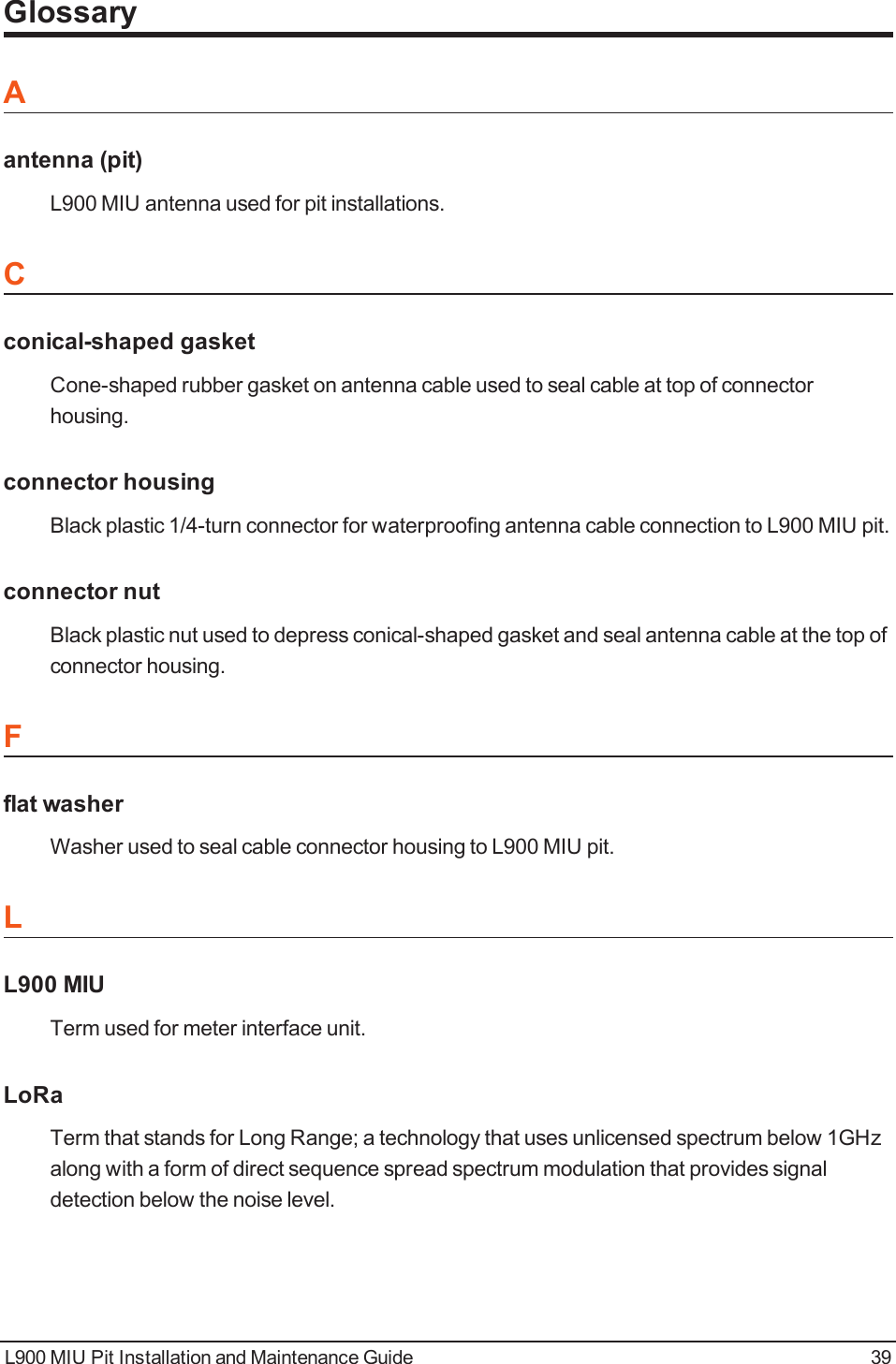 GlossaryAantenna (pit)L900 MIU antenna used for pit installations.Cconical-shaped gasketCone-shaped rubber gasket on antenna cable used to seal cable at top of connectorhousing.connector housingBlack plastic 1/4-turn connector for waterproofing antenna cable connection to L900 MIU pit.connector nutBlack plastic nut used to depress conical-shaped gasket and seal antenna cable at the top ofconnector housing.Fflat washerWasher used to seal cable connector housing to L900 MIU pit.LL900 MIUTerm used for meter interface unit.LoRaTerm that stands for Long Range; a technology that uses unlicensed spectrum below 1GHzalong with a form of direct sequence spread spectrum modulation that provides signaldetection below the noise level.L900 MIU Pit Installation and Maintenance Guide 39