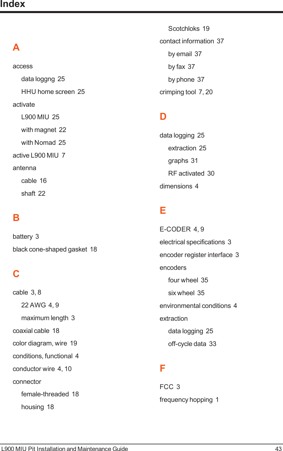 Aaccessdata loggng 25HHU home screen 25activateL900 MIU 25with magnet 22with Nomad 25active L900 MIU 7antennacable 16shaft 22Bbattery 3black cone-shaped gasket 18Ccable 3, 822 AWG 4, 9maximum length 3coaxial cable 18color diagram, wire 19conditions, functional 4conductor wire 4, 10connectorfemale-threaded 18housing 18Scotchloks 19contact information 37by email 37by fax 37by phone 37crimping tool 7, 20Ddata logging 25extraction 25graphs 31RF activated 30dimensions 4EE-CODER 4, 9electrical specifications 3encoder register interface 3encodersfour wheel 35six wheel 35environmental conditions 4extractiondata logging 25off-cycle data 33FFCC 3frequency hopping 1L900 MIU Pit Installation and Maintenance Guide 43Index