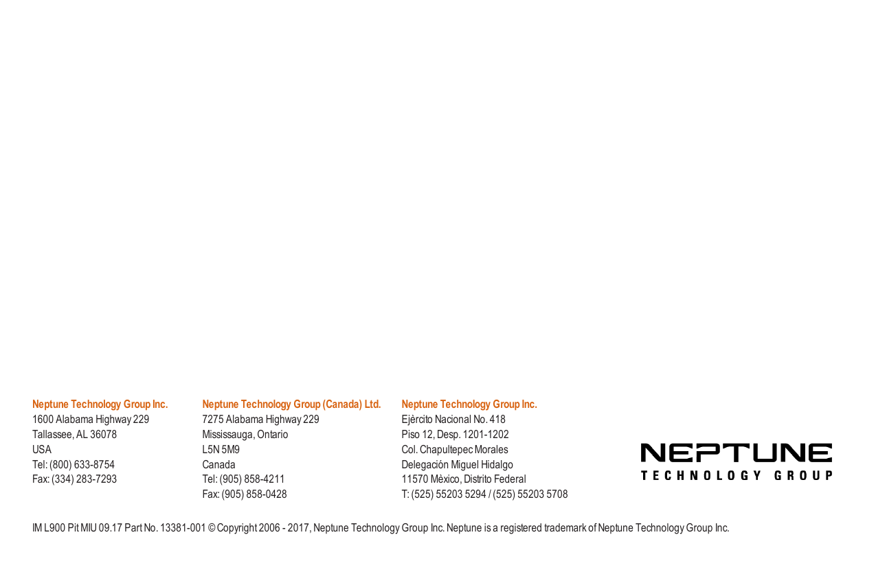 Neptune Technology Group Inc.1600 Alabama Highway 229Tallassee, AL 36078USATel: (800) 633-8754Fax: (334) 283-7293Neptune Technology Group (Canada) Ltd.7275 Alabama Highway 229Mississauga, OntarioL5N 5M9CanadaTel: (905) 858-4211Fax: (905) 858-0428Neptune Technology Group Inc.Ejèrcito Nacional No. 418Piso 12, Desp. 1201-1202Col. Chapultepec MoralesDelegación Miguel Hidalgo11570 Mèxico, Distrito FederalT: (525) 55203 5294 / (525) 55203 5708IM L900 Pit MIU 09.17 Part No. 13381-001 © Copyright 2006 - 2017, Neptune Technology Group Inc. Neptune is a registered trademark of Neptune Technology Group Inc.