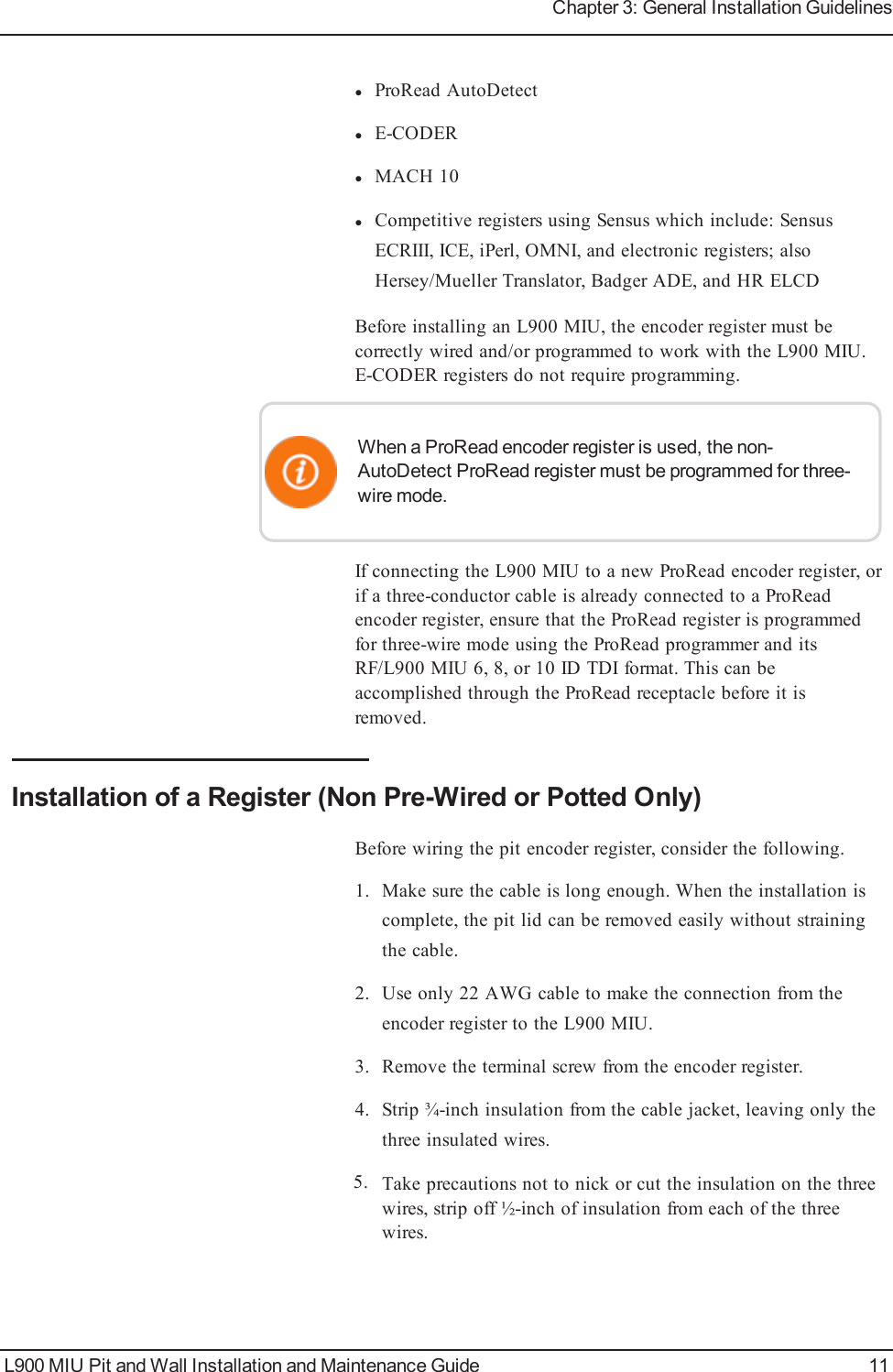 lProRead AutoDetectlE-CODERlMACH 10lCompetitive registers using Sensus which include: SensusECRIII, ICE, iPerl, OMNI, and electronic registers; alsoHersey/Mueller Translator, Badger ADE, and HR ELCDBefore installing an L900 MIU, the encoder register must becorrectly wired and/or programmed to work with the L900 MIU.E-CODER registers do not require programming.When a ProRead encoder register is used, the non-AutoDetect ProRead register must be programmed for three-wire mode.If connecting the L900 MIU to a new ProRead encoder register, orif a three-conductor cable is already connected to a ProReadencoder register, ensure that the ProRead register is programmedfor three-wire mode using the ProRead programmer and itsRF/L900 MIU 6, 8, or 10 ID TDI format. This can beaccomplished through the ProRead receptacle before it isremoved.Installation of a Register (Non Pre-Wired or Potted Only)Before wiring the pit encoder register, consider the following.1. Make sure the cable is long enough. When the installation iscomplete, the pit lid can be removed easily without strainingthe cable.2. Use only 22 AWG cable to make the connection from theencoder register to the L900 MIU.3. Remove the terminal screw from the encoder register.4. Strip ¾-inch insulation from the cable jacket, leaving only thethree insulated wires.5. Take precautions not to nick or cut the insulation on the threewires, strip off ½-inch of insulation from each of the threewires.L900 MIU Pit and Wall Installation and Maintenance Guide 11Chapter 3: General Installation Guidelines