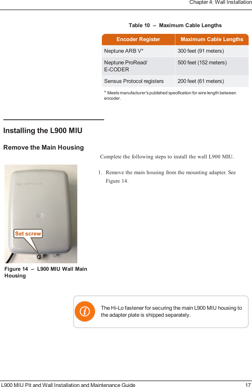 Encoder Register Maximum Cable LengthsNeptune ARB V* 300 feet (91 meters)Neptune ProRead/E-CODER500 feet (152 meters)Sensus Protocol registers 200 feet (61 meters)*Meets manufacturer&apos;s published specification for wire length betweenencoder.Table 10 – Maximum Cable LengthsInstalling the L900 MIURemove the Main HousingComplete the following steps to install the wall L900 MIU.Figure 14 – L900 MIU Wall MainHousing1. Remove the main housing from the mounting adapter. SeeFigure 14.The Hi-Lo fastener for securing the main L900 MIU housing tothe adapter plate is shipped separately.L900 MIU Pit and Wall Installation and Maintenance Guide 17Chapter 4: Wall Installation