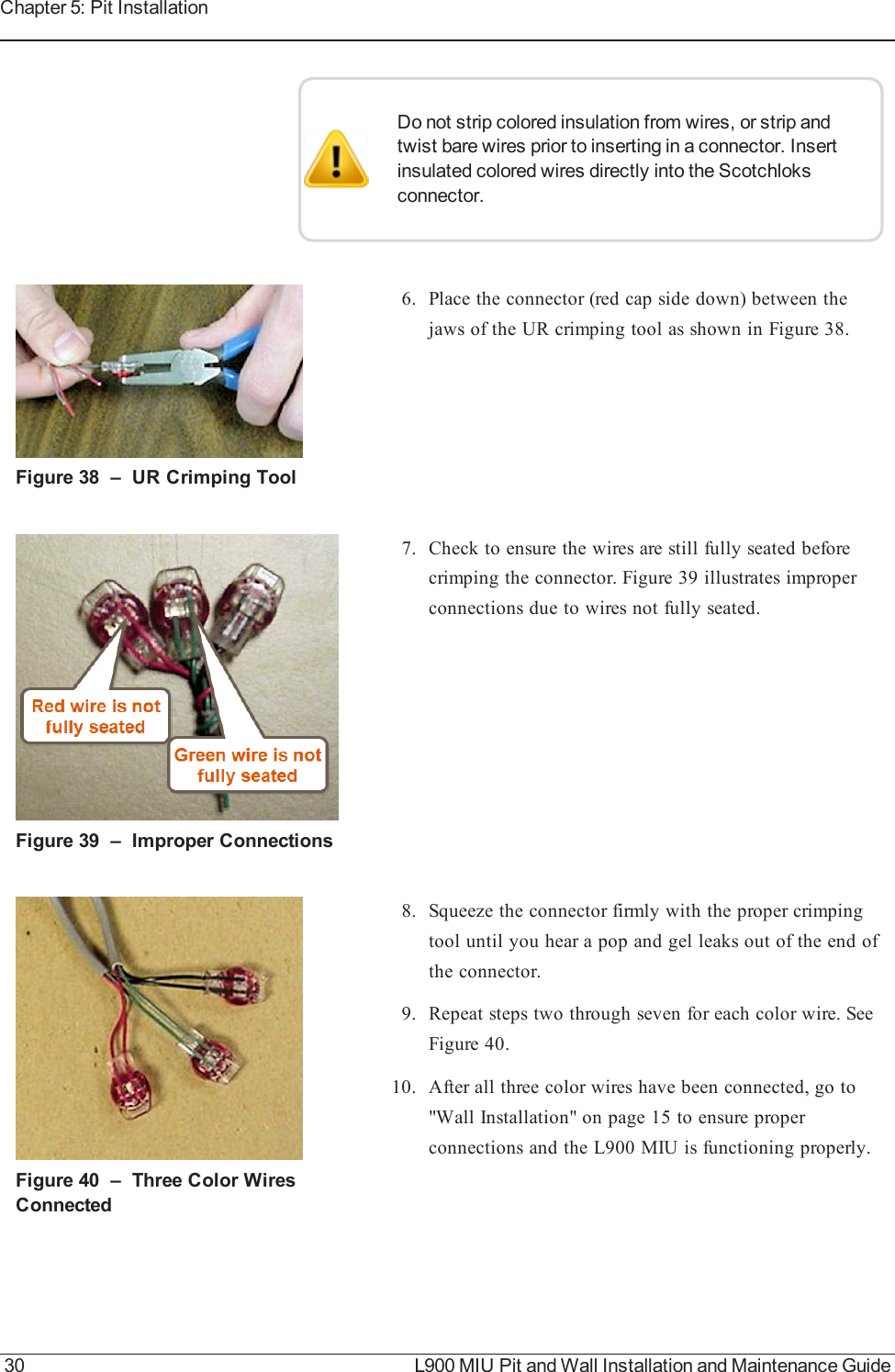 Do not strip colored insulation from wires, or strip andtwist bare wires prior to inserting in a connector. Insertinsulated colored wires directly into the Scotchloksconnector.Figure 38 – URCrimping Tool6. Place the connector (red cap side down) between thejaws of the UR crimping tool as shown in Figure 38.Figure 39 – Improper Connections7. Check to ensure the wires are still fully seated beforecrimping the connector. Figure 39 illustrates improperconnections due to wires not fully seated.Figure 40 – Three Color WiresConnected8. Squeeze the connector firmly with the proper crimpingtool until you hear a pop and gel leaks out of the end ofthe connector.9. Repeat steps two through seven for each color wire. SeeFigure 40.10. After all three color wires have been connected, go to&quot;Wall Installation&quot; on page15 to ensure properconnections and the L900 MIU is functioning properly.30 L900 MIU Pit and Wall Installation and Maintenance GuideChapter 5: Pit Installation