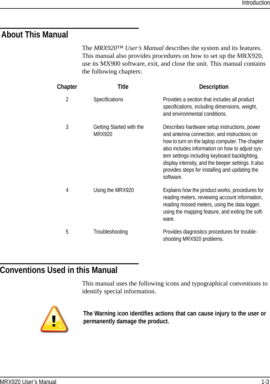 IntroductionMRX920 User’s Manual 1-3About This ManualThe MRX920™ User’s Manual describes the system and its features. This manual also provides procedures on how to set up the MRX920, use its MX900 software, exit, and close the unit. This manual contains the following chapters:Conventions Used in this ManualThis manual uses the following icons and typographical conventions to identify special information.Chapter Title Description2 Specifications Provides a section that includes all product specifications, including dimensions, weight, and environmental conditions.3 Getting Started with the MRX920 Describes hardware setup instructions, power and antenna connection, and instructions on how to turn on the laptop computer. The chapter also includes information on how to adjust sys-tem settings including keyboard backlighting, display intensity, and the beeper settings. It also provides steps for installing and updating the software.4 Using the MRX920 Explains how the product works, procedures for reading meters, reviewing account information, reading missed meters, using the data logger, using the mapping feature, and exiting the soft-ware. 5 Troubleshooting Provides diagnostics procedures for trouble-shooting MRX920 problems.The Warning icon identifies actions that can cause injury to the user or permanently damage the product.