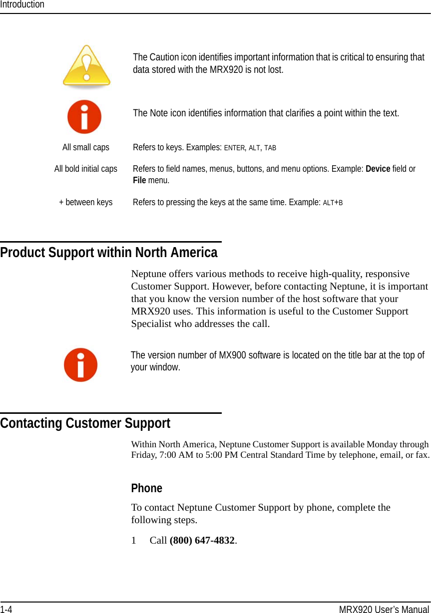 Introduction1-4 MRX920 User’s ManualProduct Support within North AmericaNeptune offers various methods to receive high-quality, responsive Customer Support. However, before contacting Neptune, it is important that you know the version number of the host software that your MRX920 uses. This information is useful to the Customer Support Specialist who addresses the call.Contacting Customer SupportWithin North America, Neptune Customer Support is available Monday through Friday, 7:00 AM to 5:00 PM Central Standard Time by telephone, email, or fax.PhoneTo contact Neptune Customer Support by phone, complete the following steps.1Call (800) 647-4832.The Caution icon identifies important information that is critical to ensuring that data stored with the MRX920 is not lost.The Note icon identifies information that clarifies a point within the text.All small caps Refers to keys. Examples: ENTER, ALT, TABAll bold initial caps Refers to field names, menus, buttons, and menu options. Example: Device field or File menu.+ between keys Refers to pressing the keys at the same time. Example: ALT+BThe version number of MX900 software is located on the title bar at the top of your window.