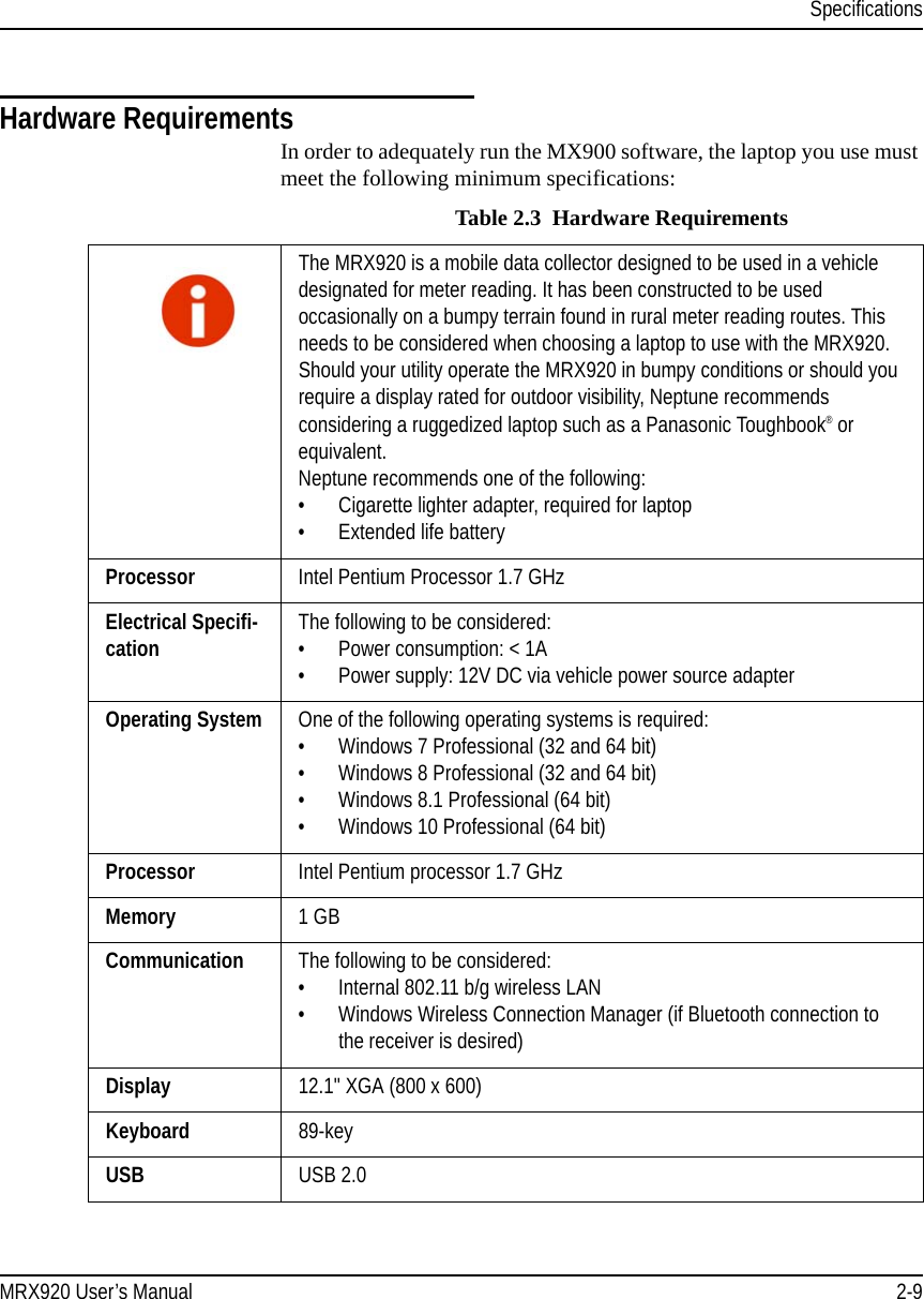 SpecificationsMRX920 User’s Manual 2-9Hardware RequirementsIn order to adequately run the MX900 software, the laptop you use must meet the following minimum specifications: Table 2.3  Hardware RequirementsThe MRX920 is a mobile data collector designed to be used in a vehicle designated for meter reading. It has been constructed to be used occasionally on a bumpy terrain found in rural meter reading routes. This needs to be considered when choosing a laptop to use with the MRX920. Should your utility operate the MRX920 in bumpy conditions or should you require a display rated for outdoor visibility, Neptune recommends considering a ruggedized laptop such as a Panasonic Toughbook® or equivalent.Neptune recommends one of the following:• Cigarette lighter adapter, required for laptop• Extended life battery Processor Intel Pentium Processor 1.7 GHzElectrical Specifi-cation The following to be considered:• Power consumption: &lt; 1A• Power supply: 12V DC via vehicle power source adapterOperating System One of the following operating systems is required:• Windows 7 Professional (32 and 64 bit)• Windows 8 Professional (32 and 64 bit)• Windows 8.1 Professional (64 bit)• Windows 10 Professional (64 bit)Processor Intel Pentium processor 1.7 GHzMemory 1 GB Communication The following to be considered:• Internal 802.11 b/g wireless LAN • Windows Wireless Connection Manager (if Bluetooth connection to the receiver is desired)Display 12.1&quot; XGA (800 x 600) Keyboard 89-key USB USB 2.0 