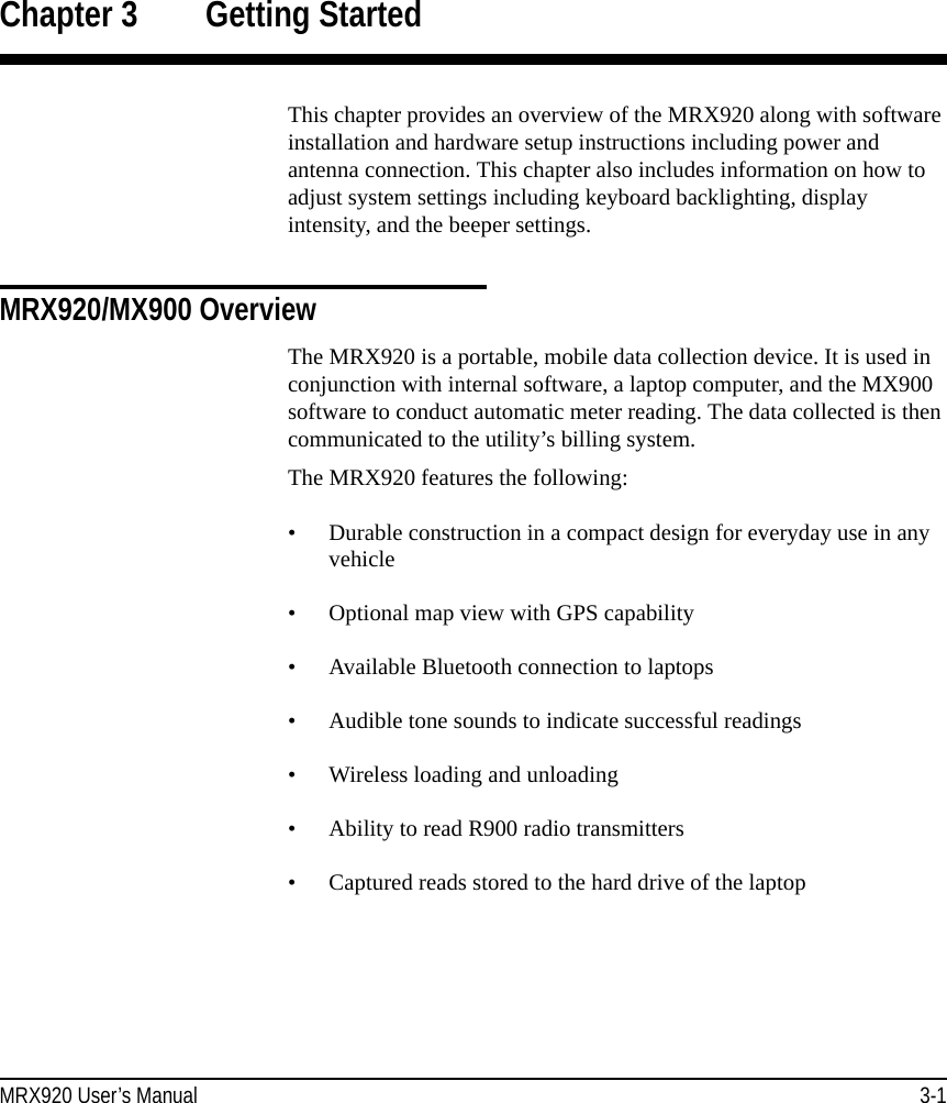 MRX920 User’s Manual 3-1Chapter 3 Getting StartedThis chapter provides an overview of the MRX920 along with software installation and hardware setup instructions including power and antenna connection. This chapter also includes information on how to adjust system settings including keyboard backlighting, display intensity, and the beeper settings.MRX920/MX900 OverviewThe MRX920 is a portable, mobile data collection device. It is used in conjunction with internal software, a laptop computer, and the MX900 software to conduct automatic meter reading. The data collected is then communicated to the utility’s billing system. The MRX920 features the following:• Durable construction in a compact design for everyday use in any vehicle• Optional map view with GPS capability• Available Bluetooth connection to laptops• Audible tone sounds to indicate successful readings• Wireless loading and unloading• Ability to read R900 radio transmitters• Captured reads stored to the hard drive of the laptop