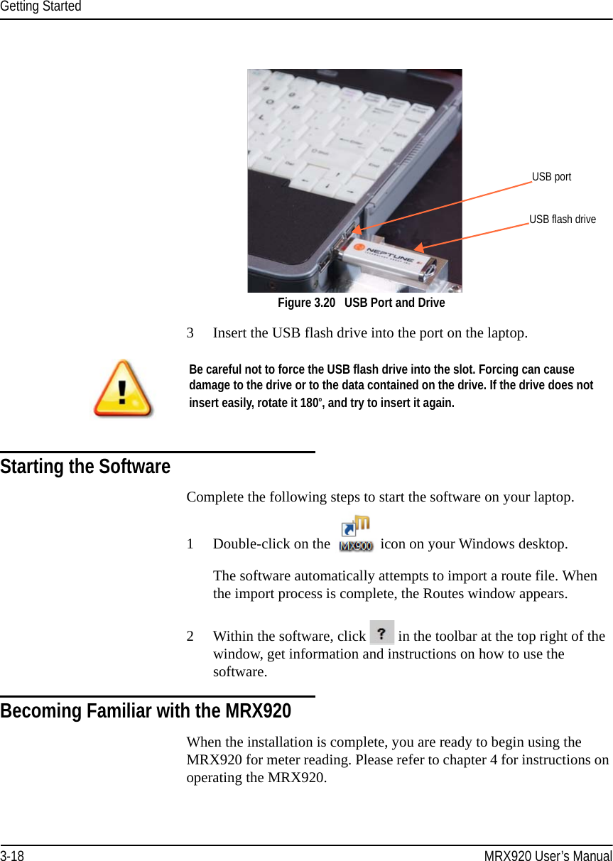 Getting Started3-18 MRX920 User’s ManualFigure 3.20   USB Port and Drive3 Insert the USB flash drive into the port on the laptop. Starting the SoftwareComplete the following steps to start the software on your laptop.1 Double-click on the  icon on your Windows desktop.The software automatically attempts to import a route file. When the import process is complete, the Routes window appears.2 Within the software, click   in the toolbar at the top right of the window, get information and instructions on how to use the software.Becoming Familiar with the MRX920When the installation is complete, you are ready to begin using the MRX920 for meter reading. Please refer to chapter 4 for instructions on operating the MRX920.USB portUSB flash driveBe careful not to force the USB flash drive into the slot. Forcing can cause damage to the drive or to the data contained on the drive. If the drive does not insert easily, rotate it 180o, and try to insert it again.