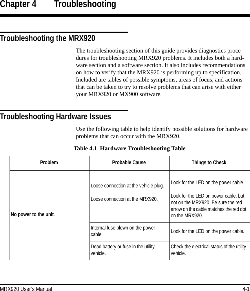MRX920 User’s Manual 4-1Chapter 4 TroubleshootingTroubleshooting the MRX920The troubleshooting section of this guide provides diagnostics proce-dures for troubleshooting MRX920 problems. It includes both a hard-ware section and a software section. It also includes recommendations on how to verify that the MRX920 is performing up to specification. Included are tables of possible symptoms, areas of focus, and actions that can be taken to try to resolve problems that can arise with either your MRX920 or MX900 software.Troubleshooting Hardware IssuesUse the following table to help identify possible solutions for hardware problems that can occur with the MRX920. Table 4.1  Hardware Troubleshooting TableProblem Probable Cause  Things to CheckNo power to the unit.Loose connection at the vehicle plug.Loose connection at the MRX920.Look for the LED on the power cable.Look for the LED on power cable, but not on the MRX920. Be sure the red arrow on the cable matches the red dot on the MRX920.Internal fuse blown on the power cable. Look for the LED on the power cable.Dead battery or fuse in the utility vehicle. Check the electrical status of the utility vehicle.