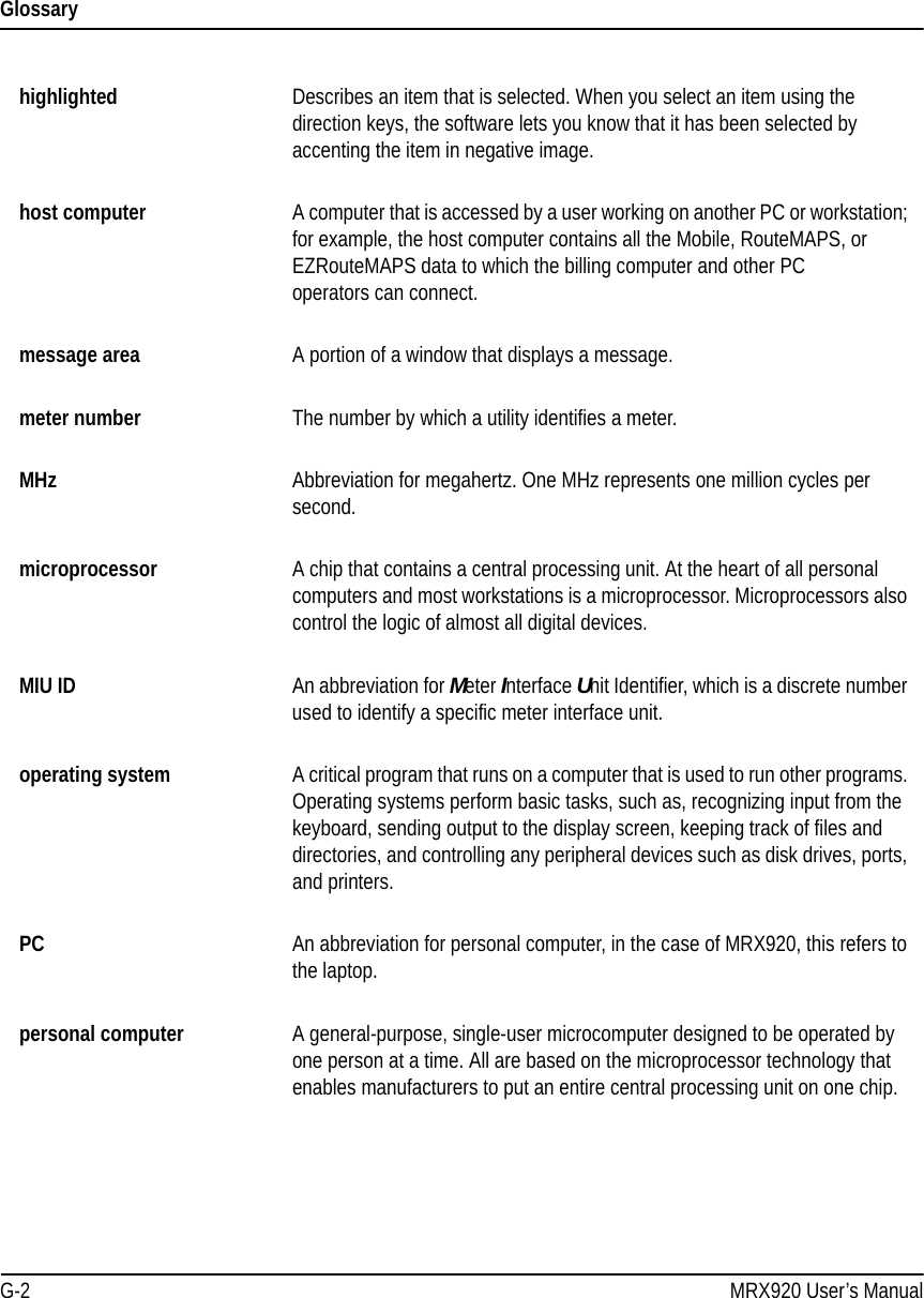 GlossaryG-2 MRX920 User’s Manualhighlighted  Describes an item that is selected. When you select an item using the direction keys, the software lets you know that it has been selected by accenting the item in negative image.host computer A computer that is accessed by a user working on another PC or workstation; for example, the host computer contains all the Mobile, RouteMAPS, or EZRouteMAPS data to which the billing computer and other PC  operators can connect.message area A portion of a window that displays a message.meter number  The number by which a utility identifies a meter.MHz Abbreviation for megahertz. One MHz represents one million cycles per second. microprocessor A chip that contains a central processing unit. At the heart of all personal computers and most workstations is a microprocessor. Microprocessors also control the logic of almost all digital devices.MIU ID An abbreviation for Meter Interface Unit Identifier, which is a discrete number used to identify a specific meter interface unit.operating system A critical program that runs on a computer that is used to run other programs. Operating systems perform basic tasks, such as, recognizing input from the keyboard, sending output to the display screen, keeping track of files and directories, and controlling any peripheral devices such as disk drives, ports, and printers.PC An abbreviation for personal computer, in the case of MRX920, this refers to the laptop.personal computer A general-purpose, single-user microcomputer designed to be operated by one person at a time. All are based on the microprocessor technology that enables manufacturers to put an entire central processing unit on one chip. 