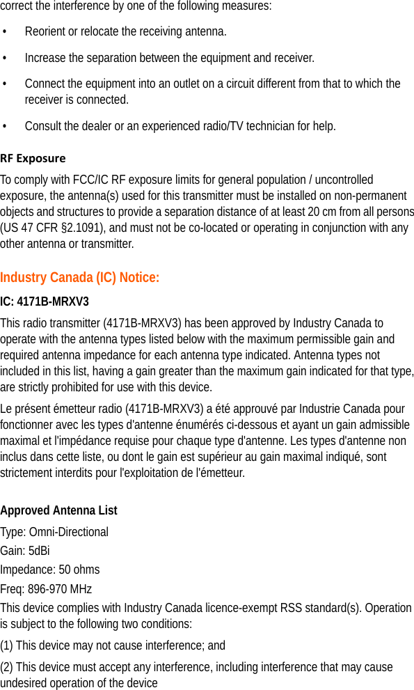 correct the interference by one of the following measures:• Reorient or relocate the receiving antenna. • Increase the separation between the equipment and receiver. • Connect the equipment into an outlet on a circuit different from that to which the receiver is connected. • Consult the dealer or an experienced radio/TV technician for help. RF ExposureTo comply with FCC/IC RF exposure limits for general population / uncontrolled exposure, the antenna(s) used for this transmitter must be installed on non-permanent objects and structures to provide a separation distance of at least 20 cm from all persons (US 47 CFR §2.1091), and must not be co-located or operating in conjunction with any other antenna or transmitter. Industry Canada (IC) Notice:IC: 4171B-MRXV3This radio transmitter (4171B-MRXV3) has been approved by Industry Canada to operate with the antenna types listed below with the maximum permissible gain and required antenna impedance for each antenna type indicated. Antenna types not included in this list, having a gain greater than the maximum gain indicated for that type, are strictly prohibited for use with this device.Le présent émetteur radio (4171B-MRXV3) a été approuvé par Industrie Canada pour fonctionner avec les types d&apos;antenne énumérés ci-dessous et ayant un gain admissible maximal et l&apos;impédance requise pour chaque type d&apos;antenne. Les types d&apos;antenne non inclus dans cette liste, ou dont le gain est supérieur au gain maximal indiqué, sont strictement interdits pour l&apos;exploitation de l&apos;émetteur. Approved Antenna ListType: Omni-DirectionalGain: 5dBiImpedance: 50 ohmsFreq: 896-970 MHzThis device complies with Industry Canada licence-exempt RSS standard(s). Operation is subject to the following two conditions:(1) This device may not cause interference; and(2) This device must accept any interference, including interference that may cause undesired operation of the device