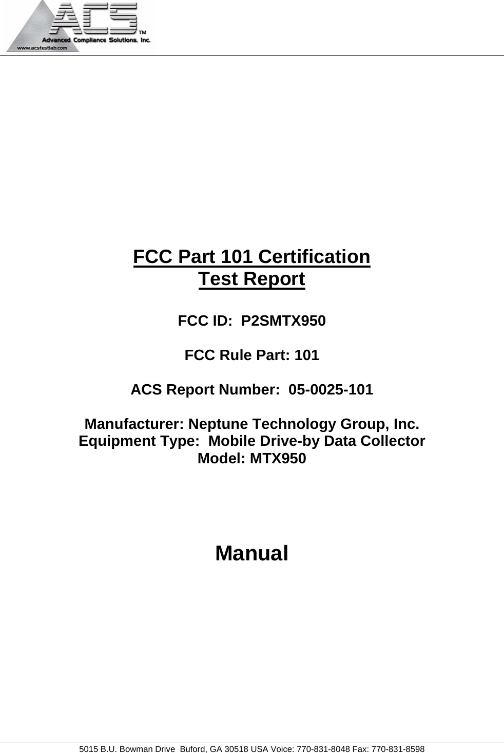   5015 B.U. Bowman Drive  Buford, GA 30518 USA Voice: 770-831-8048 Fax: 770-831-8598           FCC Part 101 Certification Test Report  FCC ID:  P2SMTX950  FCC Rule Part: 101  ACS Report Number:  05-0025-101   Manufacturer: Neptune Technology Group, Inc. Equipment Type:  Mobile Drive-by Data Collector Model: MTX950    Manual 