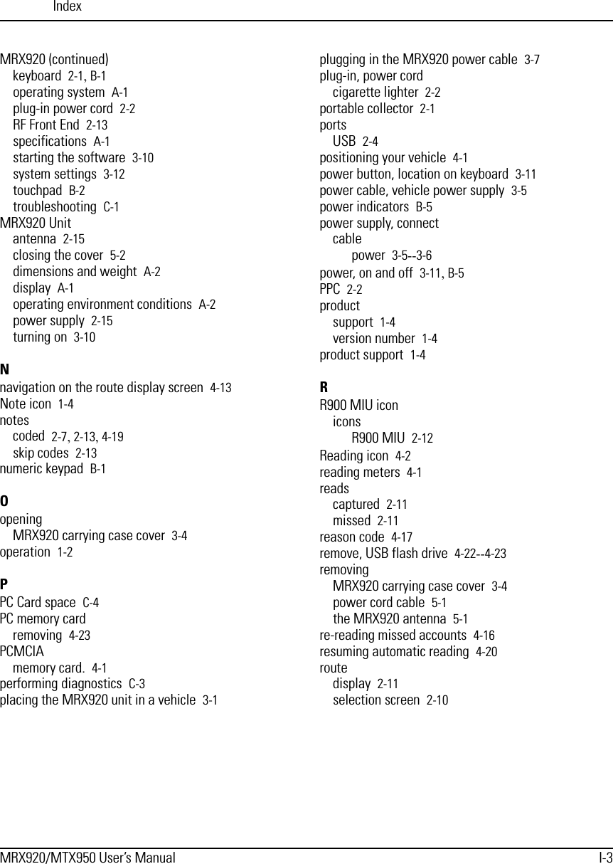 IndexMRX920/MTX950 User’s Manual I-3MRX920 (continued)keyboard 2-1, B-1operating system A-1plug-in power cord 2-2RF Front End 2-13specifications A-1starting the software 3-10system settings 3-12touchpad B-2troubleshooting C-1MRX920 Unitantenna 2-15closing the cover 5-2dimensions and weight A-2display A-1operating environment conditions A-2power supply 2-15turning on 3-10Nnavigation on the route display screen 4-13Note icon 1-4notescoded 2-7, 2-13, 4-19skip codes 2-13numeric keypad B-1OopeningMRX920 carrying case cover 3-4operation 1-2PPC Card space C-4PC memory cardremoving 4-23PCMCIAmemory card. 4-1performing diagnostics C-3placing the MRX920 unit in a vehicle 3-1plugging in the MRX920 power cable 3-7plug-in, power cordcigarette lighter 2-2portable collector 2-1portsUSB 2-4positioning your vehicle 4-1power button, location on keyboard 3-11power cable, vehicle power supply 3-5power indicators B-5power supply, connectcablepower 3-5--3-6power, on and off 3-11, B-5PPC 2-2productsupport 1-4version number 1-4product support 1-4RR900 MIU iconiconsR900 MIU 2-12Reading icon 4-2reading meters 4-1readscaptured 2-11missed 2-11reason code 4-17remove, USB flash drive 4-22--4-23removingMRX920 carrying case cover 3-4power cord cable 5-1the MRX920 antenna 5-1re-reading missed accounts 4-16resuming automatic reading 4-20routedisplay 2-11selection screen 2-10