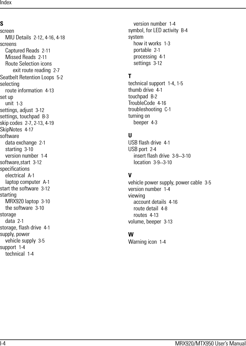 IndexI-4 MRX920/MTX950 User’s ManualSscreenMIU Details 2-12, 4-16, 4-18screensCaptured Reads 2-11Missed Reads 2-11Route Selection iconsexit route reading 2-7Seatbelt Retention Loops 5-2selectingroute information 4-13set upunit 1-3settings, adjust 3-12settings, touchpad B-3skip codes 2-7, 2-13, 4-19SkipNotes 4-17softwaredata exchange 2-1starting 3-10version number 1-4software,start 3-12specificationselectrical A-1laptop computer A-1start the software 3-12startingMRX920 laptop 3-10the software 3-10storagedata 2-1storage, flash drive 4-1supply, powervehicle supply 3-5support 1-4technical 1-4version number 1-4symbol, for LED activity B-4systemhow it works 1-3portable 2-1processing 4-1settings 3-12Ttechnical support 1-4, 1-5thumb drive 4-1touchpad B-2TroubleCode 4-16troubleshooting C-1turning onbeeper 4-3UUSB flash drive 4-1USB port 2-4insert flash drive 3-9--3-10location 3-9--3-10Vvehicle power supply, power cable 3-5version number 1-4viewingaccount details 4-16route detail 4-8routes 4-13volume, beeper 3-13WWarning icon 1-4