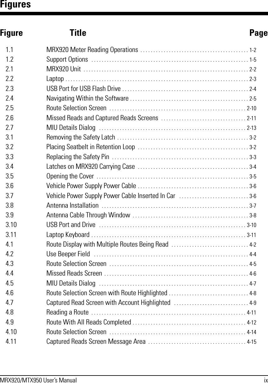 MRX920/MTX950 User’s Manual ixFiguresFigure Title Page1.1 MRX920 Meter Reading Operations  . . . . . . . . . . . . . . . . . . . . . . . . . . . . . . . . . . . . . . . . . . 1-21.2 Support Options  . . . . . . . . . . . . . . . . . . . . . . . . . . . . . . . . . . . . . . . . . . . . . . . . . . . . . . . . . . . . . 1-52.1 MRX920 Unit  . . . . . . . . . . . . . . . . . . . . . . . . . . . . . . . . . . . . . . . . . . . . . . . . . . . . . . . . . . . . . . . . 2-22.2 Laptop . . . . . . . . . . . . . . . . . . . . . . . . . . . . . . . . . . . . . . . . . . . . . . . . . . . . . . . . . . . . . . . . . . . . . . . 2-32.3 USB Port for USB Flash Drive . . . . . . . . . . . . . . . . . . . . . . . . . . . . . . . . . . . . . . . . . . . . . . . . . 2-42.4 Navigating Within the Software . . . . . . . . . . . . . . . . . . . . . . . . . . . . . . . . . . . . . . . . . . . . . . 2-52.5 Route Selection Screen  . . . . . . . . . . . . . . . . . . . . . . . . . . . . . . . . . . . . . . . . . . . . . . . . . . . . . 2-102.6 Missed Reads and Captured Reads Screens  . . . . . . . . . . . . . . . . . . . . . . . . . . . . . . . . . 2-112.7 MIU Details Dialog   . . . . . . . . . . . . . . . . . . . . . . . . . . . . . . . . . . . . . . . . . . . . . . . . . . . . . . . . . 2-133.1 Removing the Safety Latch . . . . . . . . . . . . . . . . . . . . . . . . . . . . . . . . . . . . . . . . . . . . . . . . . . . 3-23.2 Placing Seatbelt in Retention Loop  . . . . . . . . . . . . . . . . . . . . . . . . . . . . . . . . . . . . . . . . . . . 3-23.3 Replacing the Safety Pin  . . . . . . . . . . . . . . . . . . . . . . . . . . . . . . . . . . . . . . . . . . . . . . . . . . . . . 3-33.4 Latches on MRX920 Carrying Case  . . . . . . . . . . . . . . . . . . . . . . . . . . . . . . . . . . . . . . . . . . . 3-43.5 Opening the Cover  . . . . . . . . . . . . . . . . . . . . . . . . . . . . . . . . . . . . . . . . . . . . . . . . . . . . . . . . . . . 3-53.6 Vehicle Power Supply Power Cable . . . . . . . . . . . . . . . . . . . . . . . . . . . . . . . . . . . . . . . . . . . 3-63.7 Vehicle Power Supply Power Cable Inserted In Car   . . . . . . . . . . . . . . . . . . . . . . . . . . . 3-63.8 Antenna Installation  . . . . . . . . . . . . . . . . . . . . . . . . . . . . . . . . . . . . . . . . . . . . . . . . . . . . . . . . . 3-73.9 Antenna Cable Through Window  . . . . . . . . . . . . . . . . . . . . . . . . . . . . . . . . . . . . . . . . . . . . . 3-83.10 USB Port and Drive   . . . . . . . . . . . . . . . . . . . . . . . . . . . . . . . . . . . . . . . . . . . . . . . . . . . . . . . . . 3-103.11 Laptop Keyboard . . . . . . . . . . . . . . . . . . . . . . . . . . . . . . . . . . . . . . . . . . . . . . . . . . . . . . . . . . . . 3-114.1 Route Display with Multiple Routes Being Read  . . . . . . . . . . . . . . . . . . . . . . . . . . . . . . 4-24.2 Use Beeper Field   . . . . . . . . . . . . . . . . . . . . . . . . . . . . . . . . . . . . . . . . . . . . . . . . . . . . . . . . . . . . 4-44.3 Route Selection Screen  . . . . . . . . . . . . . . . . . . . . . . . . . . . . . . . . . . . . . . . . . . . . . . . . . . . . . . 4-54.4 Missed Reads Screen . . . . . . . . . . . . . . . . . . . . . . . . . . . . . . . . . . . . . . . . . . . . . . . . . . . . . . . . 4-64.5 MIU Details Dialog   . . . . . . . . . . . . . . . . . . . . . . . . . . . . . . . . . . . . . . . . . . . . . . . . . . . . . . . . . . 4-74.6 Route Selection Screen with Route Highlighted . . . . . . . . . . . . . . . . . . . . . . . . . . . . . . . 4-84.7 Captured Read Screen with Account Highlighted   . . . . . . . . . . . . . . . . . . . . . . . . . . . . . 4-94.8 Reading a Route  . . . . . . . . . . . . . . . . . . . . . . . . . . . . . . . . . . . . . . . . . . . . . . . . . . . . . . . . . . . . 4-114.9 Route With All Reads Completed . . . . . . . . . . . . . . . . . . . . . . . . . . . . . . . . . . . . . . . . . . . . 4-124.10 Route Selection Screen  . . . . . . . . . . . . . . . . . . . . . . . . . . . . . . . . . . . . . . . . . . . . . . . . . . . . . 4-144.11 Captured Reads Screen Message Area  . . . . . . . . . . . . . . . . . . . . . . . . . . . . . . . . . . . . . . 4-15