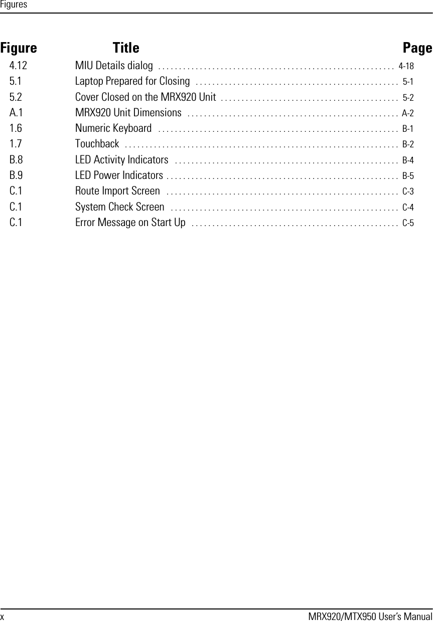 Figuresx MRX920/MTX950 User’s ManualFigure Title Page4.12 MIU Details dialog  . . . . . . . . . . . . . . . . . . . . . . . . . . . . . . . . . . . . . . . . . . . . . . . . . . . . . . . . .  4-185.1 Laptop Prepared for Closing   . . . . . . . . . . . . . . . . . . . . . . . . . . . . . . . . . . . . . . . . . . . . . . . . .  5-15.2 Cover Closed on the MRX920 Unit  . . . . . . . . . . . . . . . . . . . . . . . . . . . . . . . . . . . . . . . . . . .  5-2A.1 MRX920 Unit Dimensions  . . . . . . . . . . . . . . . . . . . . . . . . . . . . . . . . . . . . . . . . . . . . . . . . . . .  A-21.6 Numeric Keyboard   . . . . . . . . . . . . . . . . . . . . . . . . . . . . . . . . . . . . . . . . . . . . . . . . . . . . . . . . . .  B-11.7 Touchback  . . . . . . . . . . . . . . . . . . . . . . . . . . . . . . . . . . . . . . . . . . . . . . . . . . . . . . . . . . . . . . . . . .  B-2B.8 LED Activity Indicators   . . . . . . . . . . . . . . . . . . . . . . . . . . . . . . . . . . . . . . . . . . . . . . . . . . . . . .  B-4B.9 LED Power Indicators . . . . . . . . . . . . . . . . . . . . . . . . . . . . . . . . . . . . . . . . . . . . . . . . . . . . . . . .  B-5C.1 Route Import Screen   . . . . . . . . . . . . . . . . . . . . . . . . . . . . . . . . . . . . . . . . . . . . . . . . . . . . . . . .  C-3C.1 System Check Screen   . . . . . . . . . . . . . . . . . . . . . . . . . . . . . . . . . . . . . . . . . . . . . . . . . . . . . . .  C-4C.1 Error Message on Start Up   . . . . . . . . . . . . . . . . . . . . . . . . . . . . . . . . . . . . . . . . . . . . . . . . . .  C-5
