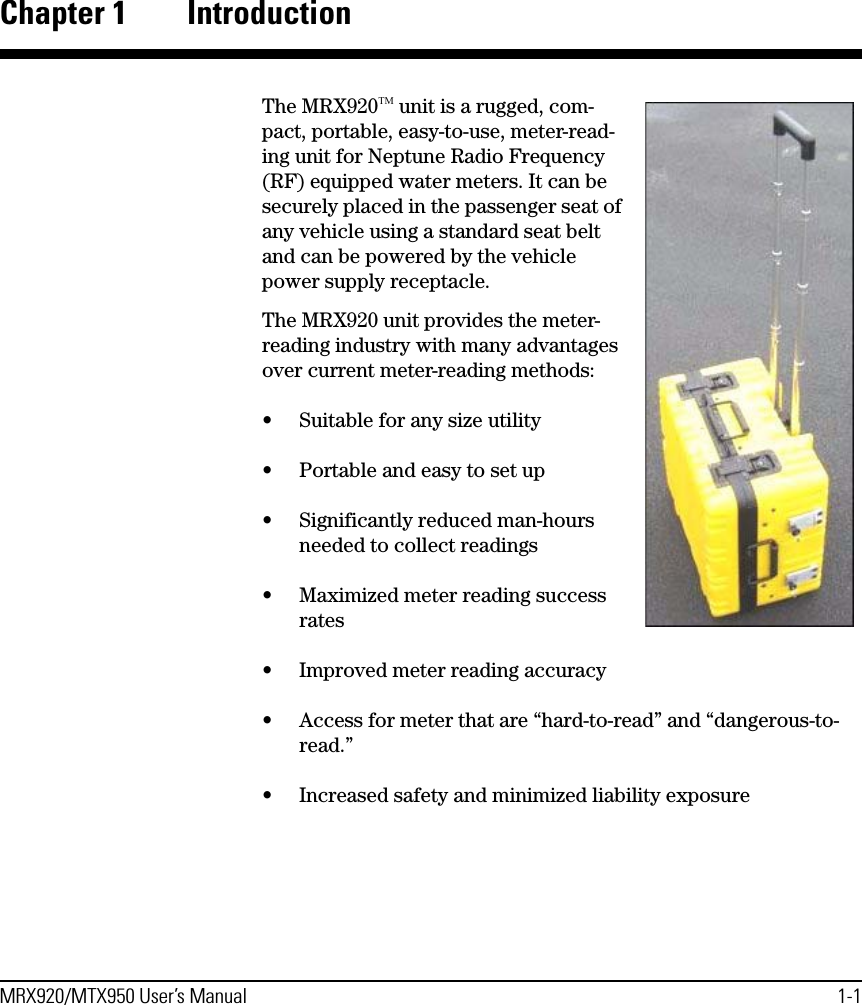 MRX920/MTX950 User’s Manual 1-1Chapter 1 IntroductionThe MRX920ΤΜ unit is a rugged, com-pact, portable, easy-to-use, meter-read-ing unit for Neptune Radio Frequency (RF) equipped water meters. It can be securely placed in the passenger seat of any vehicle using a standard seat belt and can be powered by the vehicle power supply receptacle. The MRX920 unit provides the meter-reading industry with many advantages over current meter-reading methods:• Suitable for any size utility• Portable and easy to set up• Significantly reduced man-hours needed to collect readings• Maximized meter reading success rates• Improved meter reading accuracy• Access for meter that are “hard-to-read” and “dangerous-to-read.”• Increased safety and minimized liability exposure