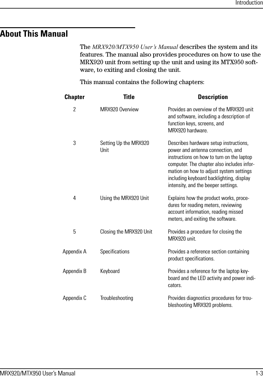 IntroductionMRX920/MTX950 User’s Manual 1-3About This ManualThe MRX920/MTX950 User’s Manual describes the system and its features. The manual also provides procedures on how to use the MRX920 unit from setting up the unit and using its MTX950 soft-ware, to exiting and closing the unit.This manual contains the following chapters:Chapter Title Description2 MRX920 Overview Provides an overview of the MRX920 unit and software, including a description of function keys, screens, and MRX920 hardware.3 Setting Up the MRX920 UnitDescribes hardware setup instructions, power and antenna connection, and instructions on how to turn on the laptop computer. The chapter also includes infor-mation on how to adjust system settings including keyboard backlighting, display intensity, and the beeper settings.4 Using the MRX920 Unit Explains how the product works, proce-dures for reading meters, reviewing account information, reading missed meters, and exiting the software. 5 Closing the MRX920 Unit Provides a procedure for closing the MRX920 unit.Appendix A Specifications Provides a reference section containing product specifications.Appendix B Keyboard Provides a reference for the laptop key-board and the LED activity and power indi-cators.Appendix C Troubleshooting Provides diagnostics procedures for trou-bleshooting MRX920 problems.