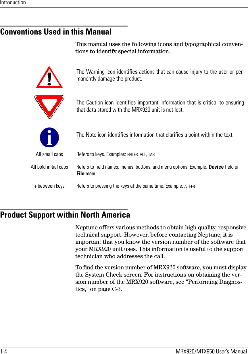 Introduction1-4 MRX920/MTX950 User’s ManualConventions Used in this ManualThis manual uses the following icons and typographical conven-tions to identify special information.Product Support within North AmericaNeptune offers various methods to obtain high-quality, responsive technical support. However, before contacting Neptune, it is important that you know the version number of the software that your MRX920 unit uses. This information is useful to the support technician who addresses the call.To find the version number of MRX920 software, you must display the System Check screen. For instructions on obtaining the ver-sion number of the MRX920 software, see “Performing Diagnos-tics,” on page C-3.The Warning icon identifies actions that can cause injury to the user or per-manently damage the product.The Caution icon identifies important information that is critical to ensuringthat data stored with the MRX920 unit is not lost.The Note icon identifies information that clarifies a point within the text.All small caps Refers to keys. Examples: ENTER, ALT, TABAll bold initial caps Refers to field names, menus, buttons, and menu options. Example: Device field or File menu.+ between keys Refers to pressing the keys at the same time. Example: ALT+B