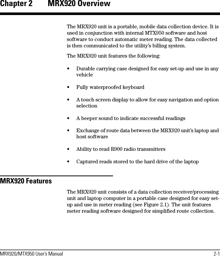 MRX920/MTX950 User’s Manual 2-1Chapter 2 MRX920 OverviewThe MRX920 unit is a portable, mobile data collection device. It is used in conjunction with internal MTX950 software and host software to conduct automatic meter reading. The data collected is then communicated to the utility’s billing system. The MRX920 unit features the following:• Durable carrying case designed for easy set-up and use in any vehicle• Fully waterproofed keyboard• A touch screen display to allow for easy navigation and option selection• A beeper sound to indicate successful readings• Exchange of route data between the MRX920 unit’s laptop and host software• Ability to read R900 radio transmitters• Captured reads stored to the hard drive of the laptopMRX920 FeaturesThe MRX920 unit consists of a data collection receiver/processing unit and laptop computer in a portable case designed for easy set-up and use in meter reading (see Figure 2.1). The unit features meter reading software designed for simplified route collection.