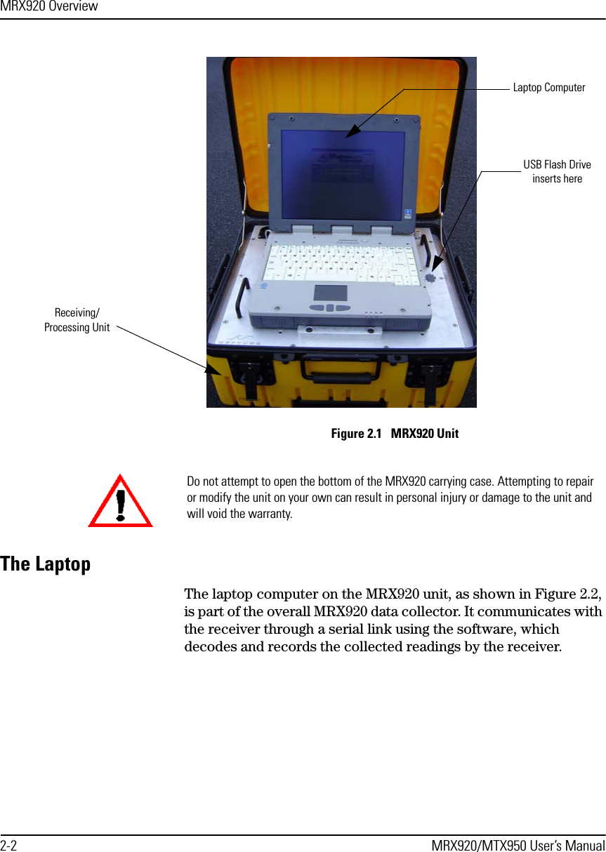 MRX920 Overview2-2 MRX920/MTX950 User’s ManualFigure 2.1   MRX920 Unit The LaptopThe laptop computer on the MRX920 unit, as shown in Figure 2.2, is part of the overall MRX920 data collector. It communicates with the receiver through a serial link using the software, which decodes and records the collected readings by the receiver. Laptop ComputerUSB Flash Driveinserts hereReceiving/Processing UnitDo not attempt to open the bottom of the MRX920 carrying case. Attempting to repair or modify the unit on your own can result in personal injury or damage to the unit and will void the warranty. 