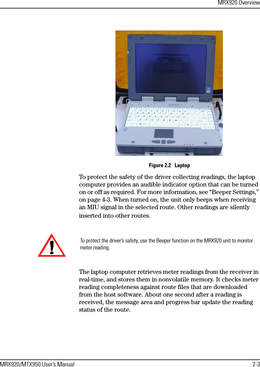 MRX920 OverviewMRX920/MTX950 User’s Manual 2-3Figure 2.2   LaptopTo protect the safety of the driver collecting readings, the laptop computer provides an audible indicator option that can be turned on or off as required. For more information, see “Beeper Settings,” on page 4-3. When turned on, the unit only beeps when receiving an MIU signal in the selected route. Other readings are silently inserted into other routes. The laptop computer retrieves meter readings from the receiver in real-time, and stores them in nonvolatile memory. It checks meter reading completeness against route files that are downloaded from the host software. About one second after a reading is received, the message area and progress bar update the reading status of the route. To protect the driver’s safety, use the Beeper function on the MRX920 unit to monitor meter reading.