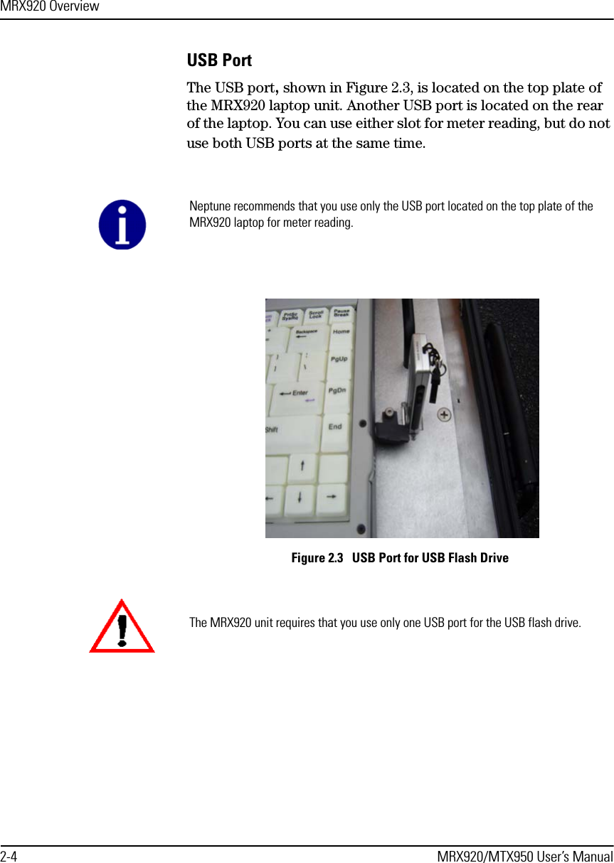 MRX920 Overview2-4 MRX920/MTX950 User’s ManualUSB PortThe USB port, shown in Figure 2.3, is located on the top plate of the MRX920 laptop unit. Another USB port is located on the rear of the laptop. You can use either slot for meter reading, but do not use both USB ports at the same time. Figure 2.3   USB Port for USB Flash Drive Neptune recommends that you use only the USB port located on the top plate of the MRX920 laptop for meter reading.The MRX920 unit requires that you use only one USB port for the USB flash drive. 