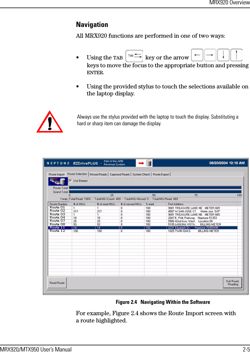 MRX920 OverviewMRX920/MTX950 User’s Manual 2-5NavigationAll MRX920 functions are performed in one of two ways:•Using the TAB   key or the arrow   keys to move the focus to the appropriate button and pressing ENTER.• Using the provided stylus to touch the selections available on the laptop display.Figure 2.4   Navigating Within the SoftwareFor example, Figure 2.4 shows the Route Import screen with a route highlighted. Always use the stylus provided with the laptop to touch the display. Substituting a hard or sharp item can damage the display.