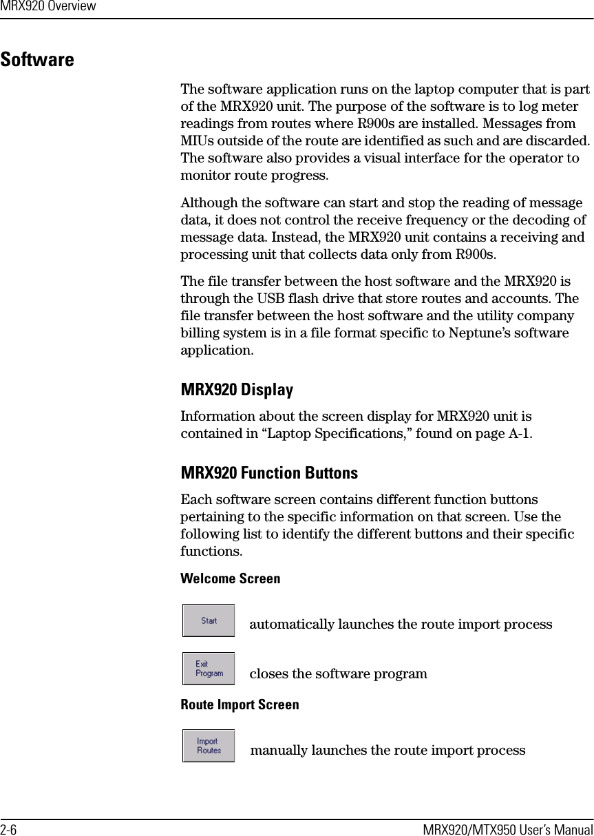 MRX920 Overview2-6 MRX920/MTX950 User’s ManualSoftwareThe software application runs on the laptop computer that is part of the MRX920 unit. The purpose of the software is to log meter readings from routes where R900s are installed. Messages from MIUs outside of the route are identified as such and are discarded. The software also provides a visual interface for the operator to monitor route progress.Although the software can start and stop the reading of message data, it does not control the receive frequency or the decoding of message data. Instead, the MRX920 unit contains a receiving and processing unit that collects data only from R900s.The file transfer between the host software and the MRX920 is through the USB flash drive that store routes and accounts. The file transfer between the host software and the utility company billing system is in a file format specific to Neptune’s software application.MRX920 DisplayInformation about the screen display for MRX920 unit is contained in “Laptop Specifications,” found on page A-1.MRX920 Function ButtonsEach software screen contains different function buttons pertaining to the specific information on that screen. Use the following list to identify the different buttons and their specific functions.Welcome Screenautomatically launches the route import processcloses the software programRoute Import Screenmanually launches the route import process