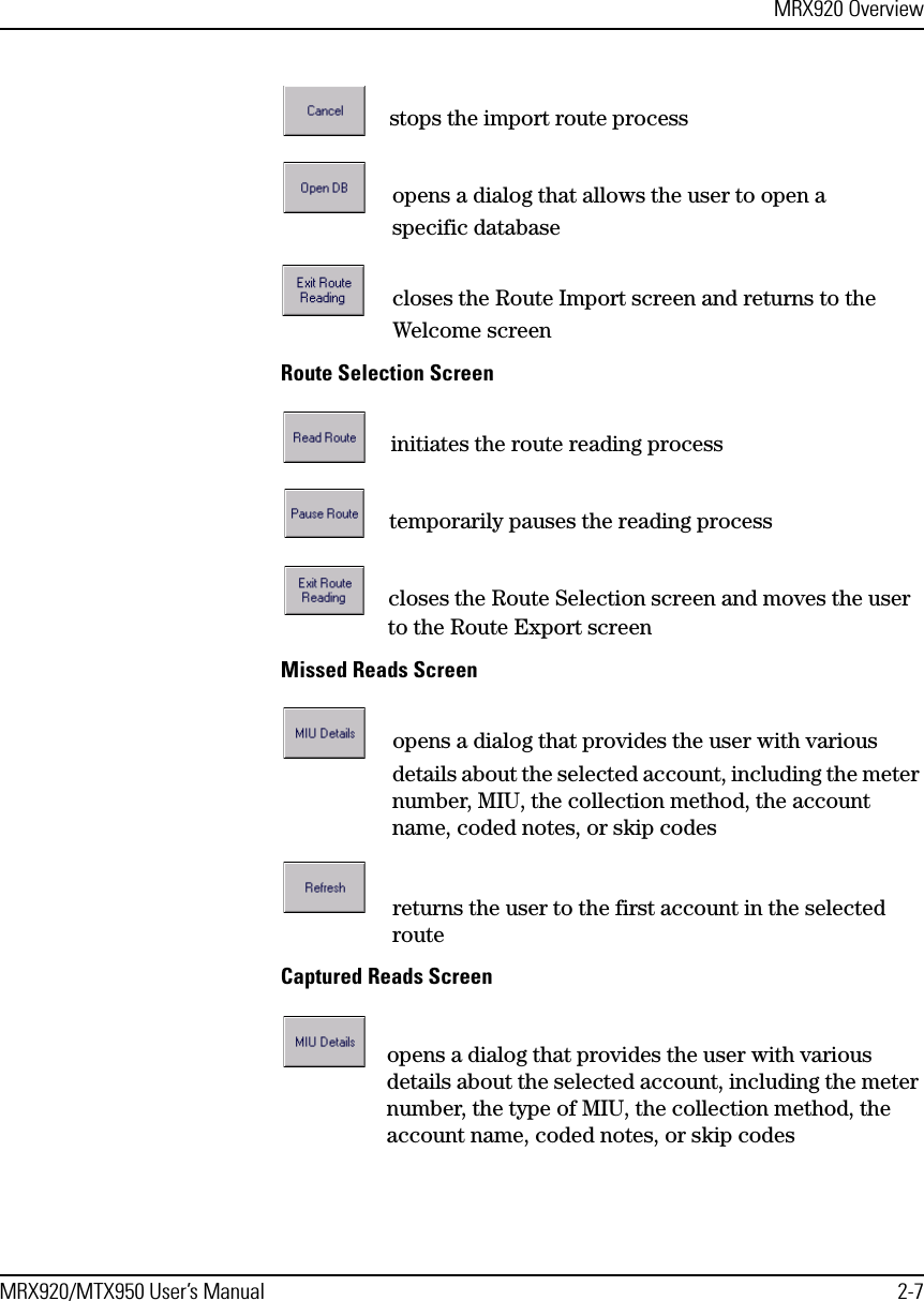 MRX920 OverviewMRX920/MTX950 User’s Manual 2-7stops the import route processopens a dialog that allows the user to open a specific databasecloses the Route Import screen and returns to the Welcome screenRoute Selection Screeninitiates the route reading processtemporarily pauses the reading processcloses the Route Selection screen and moves the user to the Route Export screenMissed Reads Screenopens a dialog that provides the user with various details about the selected account, including the meter number, MIU, the collection method, the account name, coded notes, or skip codesreturns the user to the first account in the selected routeCaptured Reads Screenopens a dialog that provides the user with various details about the selected account, including the meter number, the type of MIU, the collection method, the account name, coded notes, or skip codes