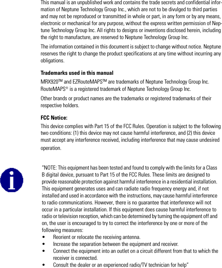 This manual is an unpublished work and contains the trade secrets and confidential infor-mation of Neptune Technology Group Inc., which are not to be divulged to third parties and may not be reproduced or transmitted in whole or part, in any form or by any means, electronic or mechanical for any purpose, without the express written permission of Nep-tune Technology Group Inc. All rights to designs or inventions disclosed herein, including the right to manufacture, are reserved to Neptune Technology Group Inc. The information contained in this document is subject to change without notice. Neptune reserves the right to change the product specifications at any time without incurring any obligations.Trademarks used in this manualMRX920TM and EZRouteMAPSTM are trademarks of Neptune Technology Group Inc. RouteMAPS is a registered trademark of Neptune Technology Group Inc. Other brands or product names are the trademarks or registered trademarks of their respective holders. FCC Notice:This device complies with Part 15 of the FCC Rules. Operation is subject to the following two conditions: (1) this device may not cause harmful interference, and (2) this device must accept any interference received, including interference that may cause undesired operation. “NOTE: This equipment has been tested and found to comply with the limits for a Class B digital device, pursuant to Part 15 of the FCC Rules. These limits are designed to provide reasonable protection against harmful interference in a residential installation. This equipment generates uses and can radiate radio frequency energy and, if not installed and used in accordance with the instructions, may cause harmful interference to radio communications. However, there is no guarantee that interference will not occur in a particular installation. If this equipment does cause harmful interference to radio or television reception, which can be determined by turning the equipment off and on, the user is encouraged to try to correct the interference by one or more of the following measures:• Reorient or relocate the receiving antenna.• Increase the separation between the equipment and receiver.• Connect the equipment into an outlet on a circuit different from that to which thereceiver is connected.• Consult the dealer or an experienced radio/TV technician for help”