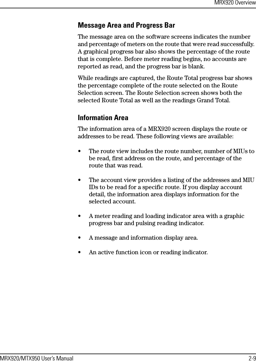 MRX920 OverviewMRX920/MTX950 User’s Manual 2-9Message Area and Progress BarThe message area on the software screens indicates the number and percentage of meters on the route that were read successfully. A graphical progress bar also shows the percentage of the route that is complete. Before meter reading begins, no accounts are reported as read, and the progress bar is blank. While readings are captured, the Route Total progress bar shows the percentage complete of the route selected on the Route Selection screen. The Route Selection screen shows both the selected Route Total as well as the readings Grand Total.Information AreaThe information area of a MRX920 screen displays the route or addresses to be read. These following views are available:• The route view includes the route number, number of MIUs to be read, first address on the route, and percentage of the route that was read. • The account view provides a listing of the addresses and MIU IDs to be read for a specific route. If you display account detail, the information area displays information for the selected account.• A meter reading and loading indicator area with a graphic progress bar and pulsing reading indicator.• A message and information display area.• An active function icon or reading indicator. 