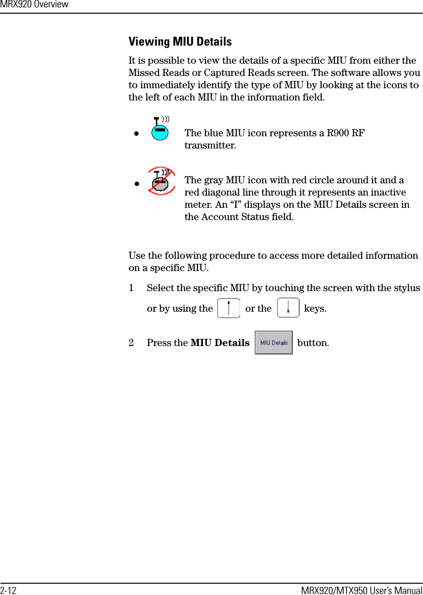 MRX920 Overview2-12 MRX920/MTX950 User’s ManualViewing MIU DetailsIt is possible to view the details of a specific MIU from either the Missed Reads or Captured Reads screen. The software allows you to immediately identify the type of MIU by looking at the icons to the left of each MIU in the information field.Use the following procedure to access more detailed information on a specific MIU.1 Select the specific MIU by touching the screen with the stylus or by using the   or the   keys.2 Press the MIU Details   button.— The blue MIU icon represents a R900 RF transmitter.The gray MIU icon with red circle around it and a red diagonal line through it represents an inactive meter. An “I” displays on the MIU Details screen in the Account Status field.