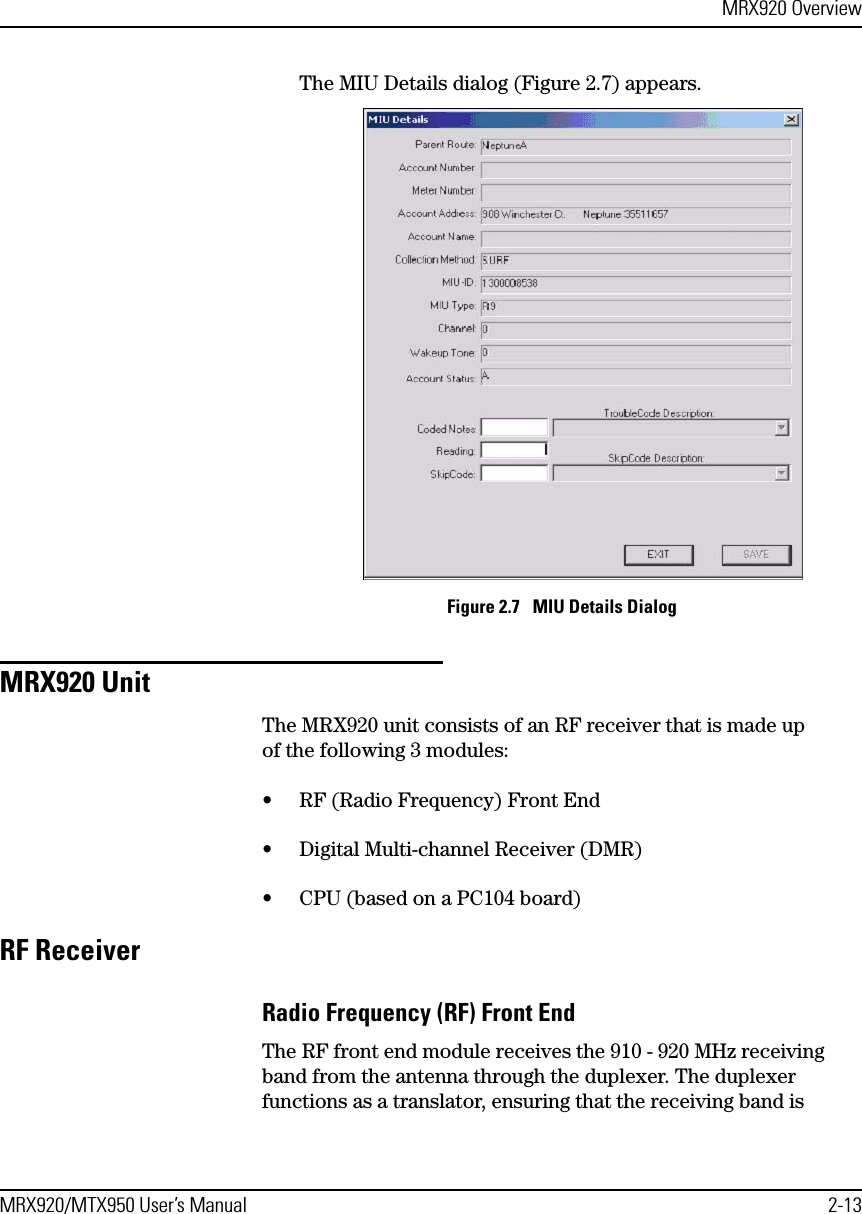 MRX920 OverviewMRX920/MTX950 User’s Manual 2-13The MIU Details dialog (Figure 2.7) appears. Figure 2.7   MIU Details DialogMRX920 UnitThe MRX920 unit consists of an RF receiver that is made up of the following 3 modules:• RF (Radio Frequency) Front End• Digital Multi-channel Receiver (DMR)• CPU (based on a PC104 board)RF ReceiverRadio Frequency (RF) Front EndThe RF front end module receives the 910 - 920 MHz receiving band from the antenna through the duplexer. The duplexer functions as a translator, ensuring that the receiving band is 