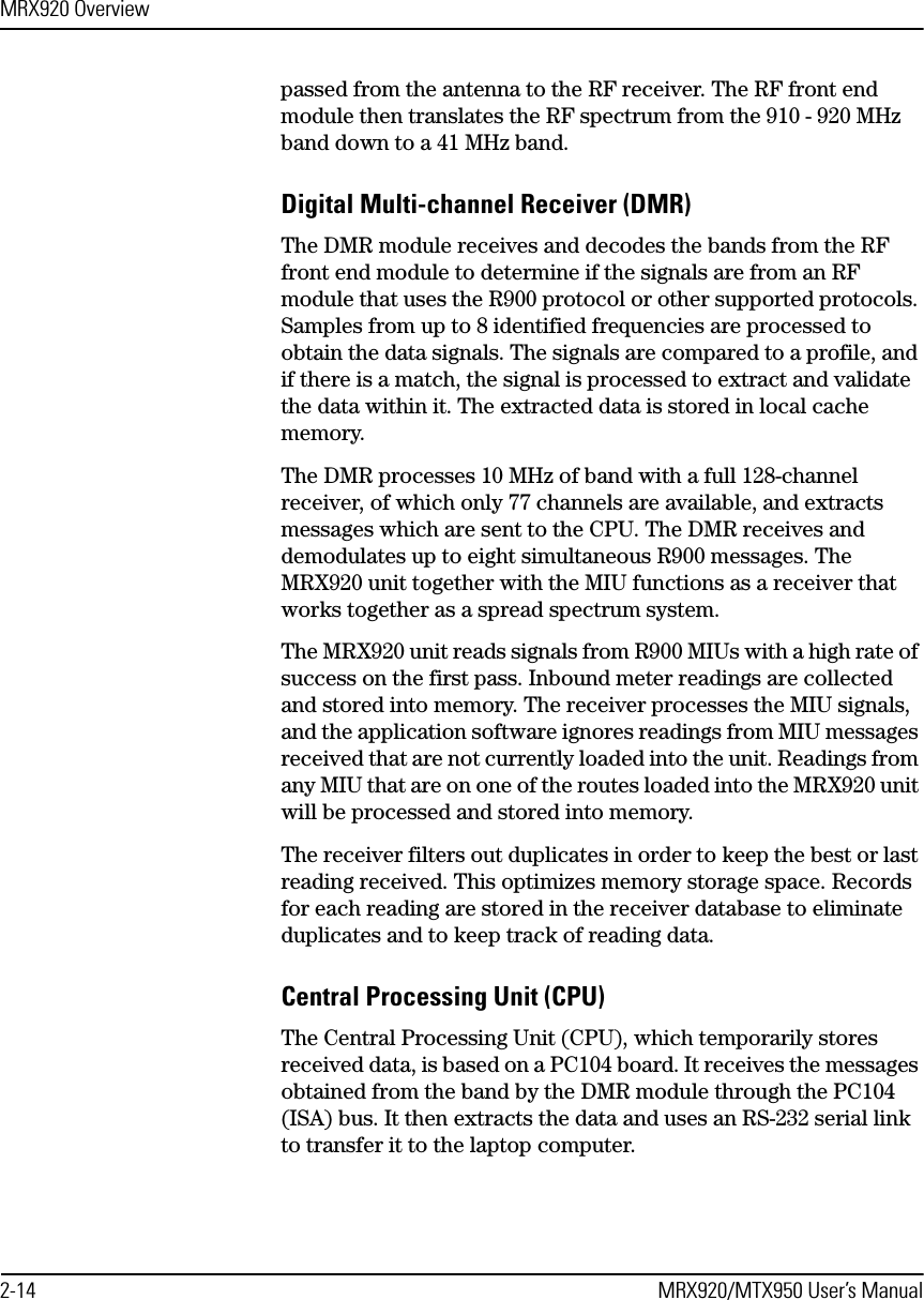 MRX920 Overview2-14 MRX920/MTX950 User’s Manualpassed from the antenna to the RF receiver. The RF front end module then translates the RF spectrum from the 910 - 920 MHz band down to a 41 MHz band.Digital Multi-channel Receiver (DMR)The DMR module receives and decodes the bands from the RF front end module to determine if the signals are from an RF module that uses the R900 protocol or other supported protocols. Samples from up to 8 identified frequencies are processed to obtain the data signals. The signals are compared to a profile, and if there is a match, the signal is processed to extract and validate the data within it. The extracted data is stored in local cache memory.The DMR processes 10 MHz of band with a full 128-channel receiver, of which only 77 channels are available, and extracts messages which are sent to the CPU. The DMR receives and demodulates up to eight simultaneous R900 messages. The MRX920 unit together with the MIU functions as a receiver that works together as a spread spectrum system.The MRX920 unit reads signals from R900 MIUs with a high rate of success on the first pass. Inbound meter readings are collected and stored into memory. The receiver processes the MIU signals, and the application software ignores readings from MIU messages received that are not currently loaded into the unit. Readings from any MIU that are on one of the routes loaded into the MRX920 unit will be processed and stored into memory.The receiver filters out duplicates in order to keep the best or last reading received. This optimizes memory storage space. Records for each reading are stored in the receiver database to eliminate duplicates and to keep track of reading data.Central Processing Unit (CPU)The Central Processing Unit (CPU), which temporarily stores received data, is based on a PC104 board. It receives the messages obtained from the band by the DMR module through the PC104 (ISA) bus. It then extracts the data and uses an RS-232 serial link to transfer it to the laptop computer. 