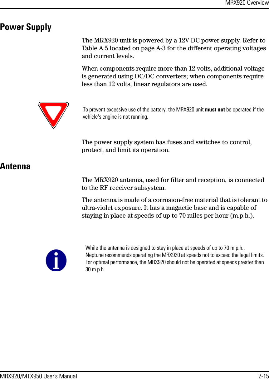 MRX920 OverviewMRX920/MTX950 User’s Manual 2-15Power SupplyThe MRX920 unit is powered by a 12V DC power supply. Refer to Table A.5 located on page A-3 for the different operating voltages and current levels. When components require more than 12 volts, additional voltage is generated using DC/DC converters; when components require less than 12 volts, linear regulators are used.The power supply system has fuses and switches to control, protect, and limit its operation. Antenna The MRX920 antenna, used for filter and reception, is connected to the RF receiver subsystem.The antenna is made of a corrosion-free material that is tolerant to ultra-violet exposure. It has a magnetic base and is capable of staying in place at speeds of up to 70 miles per hour (m.p.h.). To prevent excessive use of the battery, the MRX920 unit must not be operated if the vehicle&apos;s engine is not running.While the antenna is designed to stay in place at speeds of up to 70 m.p.h., Neptune recommends operating the MRX920 at speeds not to exceed the legal limits. For optimal performance, the MRX920 should not be operated at speeds greater than 30 m.p.h.