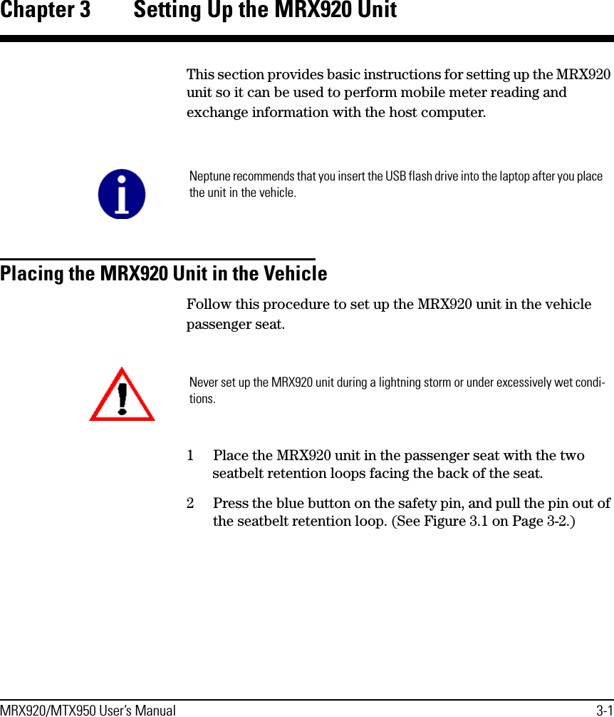 MRX920/MTX950 User’s Manual 3-1Chapter 3 Setting Up the MRX920 UnitThis section provides basic instructions for setting up the MRX920 unit so it can be used to perform mobile meter reading and exchange information with the host computer. Placing the MRX920 Unit in the Vehicle Follow this procedure to set up the MRX920 unit in the vehicle passenger seat.1 Place the MRX920 unit in the passenger seat with the two seatbelt retention loops facing the back of the seat.2 Press the blue button on the safety pin, and pull the pin out of the seatbelt retention loop. (See Figure 3.1 on Page 3-2.)Neptune recommends that you insert the USB flash drive into the laptop after you place the unit in the vehicle.Never set up the MRX920 unit during a lightning storm or under excessively wet condi-tions.