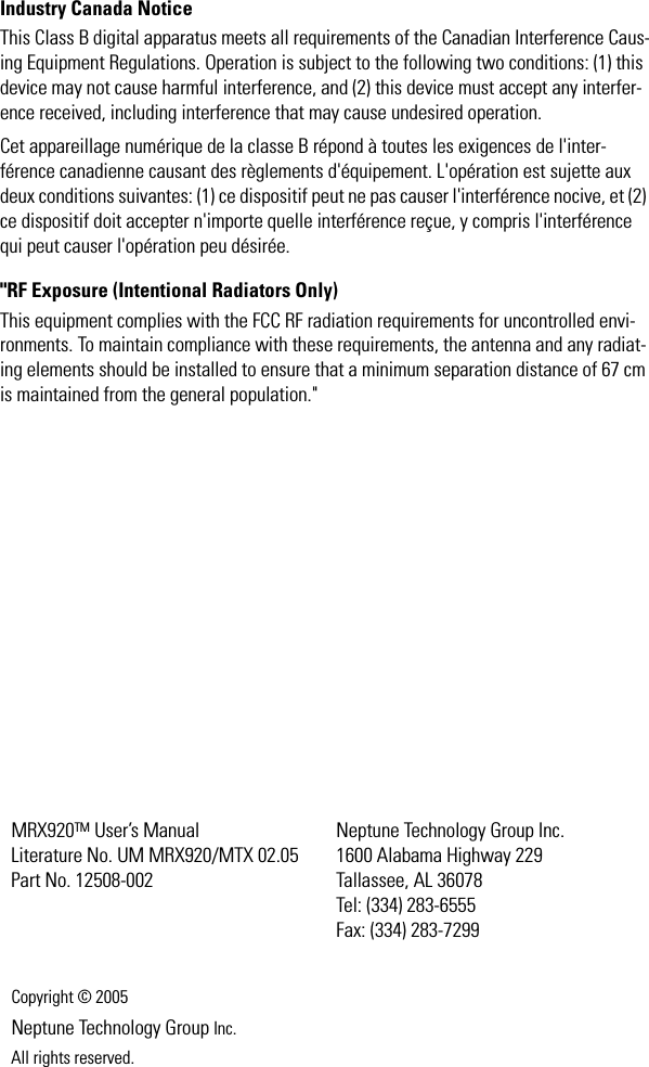 Industry Canada NoticeThis Class B digital apparatus meets all requirements of the Canadian Interference Caus-ing Equipment Regulations. Operation is subject to the following two conditions: (1) this device may not cause harmful interference, and (2) this device must accept any interfer-ence received, including interference that may cause undesired operation.Cet appareillage numérique de la classe B répond à toutes les exigences de l&apos;inter-férence canadienne causant des règlements d&apos;équipement. L&apos;opération est sujette aux deux conditions suivantes: (1) ce dispositif peut ne pas causer l&apos;interférence nocive, et (2) ce dispositif doit accepter n&apos;importe quelle interférence reçue, y compris l&apos;interférence qui peut causer l&apos;opération peu désirée.&quot;RF Exposure (Intentional Radiators Only)This equipment complies with the FCC RF radiation requirements for uncontrolled envi-ronments. To maintain compliance with these requirements, the antenna and any radiat-ing elements should be installed to ensure that a minimum separation distance of 67 cm is maintained from the general population.&quot;MRX920TM User’s Manual Literature No. UM MRX920/MTX 02.05Part No. 12508-002 Neptune Technology Group Inc.1600 Alabama Highway 229Tallassee, AL 36078Tel: (334) 283-6555Fax: (334) 283-7299Copyright © 2005Neptune Technology Group Inc.All rights reserved.