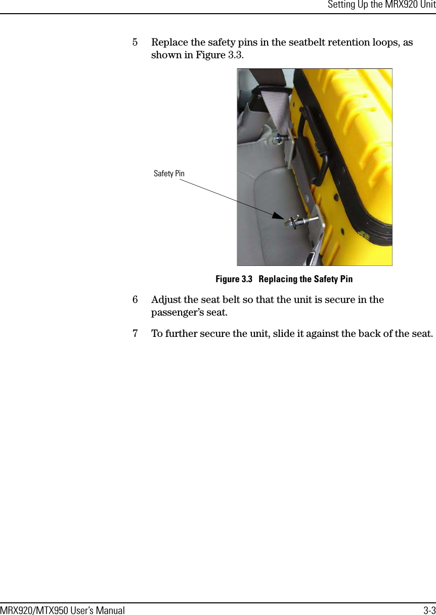 Setting Up the MRX920 UnitMRX920/MTX950 User’s Manual 3-35 Replace the safety pins in the seatbelt retention loops, as shown in Figure 3.3.Figure 3.3   Replacing the Safety Pin6 Adjust the seat belt so that the unit is secure in the passenger’s seat.7 To further secure the unit, slide it against the back of the seat. Safety Pin