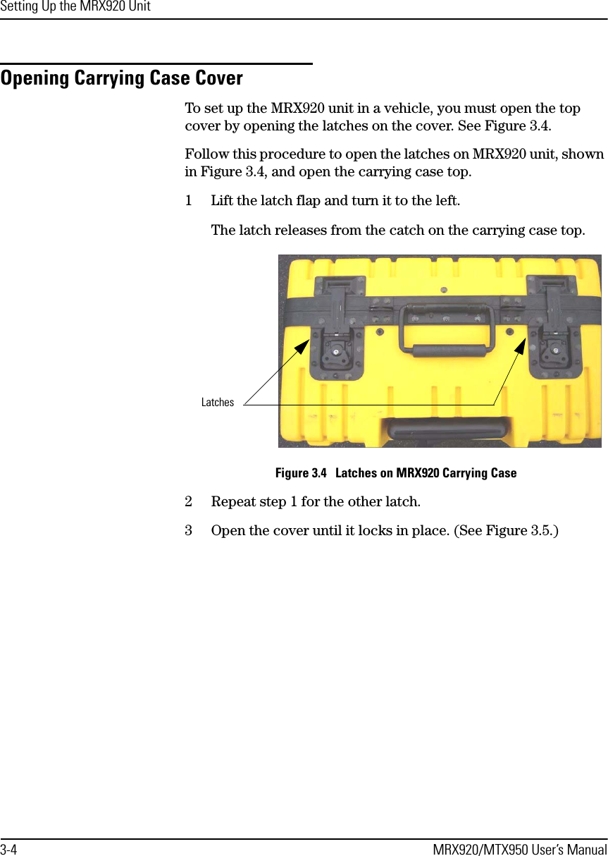 Setting Up the MRX920 Unit3-4 MRX920/MTX950 User’s ManualOpening Carrying Case CoverTo set up the MRX920 unit in a vehicle, you must open the top cover by opening the latches on the cover. See Figure 3.4.Follow this procedure to open the latches on MRX920 unit, shown in Figure 3.4, and open the carrying case top.1 Lift the latch flap and turn it to the left. The latch releases from the catch on the carrying case top. Figure 3.4   Latches on MRX920 Carrying Case2 Repeat step 1 for the other latch.3 Open the cover until it locks in place. (See Figure 3.5.)Latches