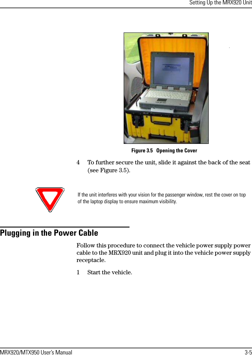 Setting Up the MRX920 UnitMRX920/MTX950 User’s Manual 3-5Figure 3.5   Opening the Cover4 To further secure the unit, slide it against the back of the seat (see Figure 3.5). Plugging in the Power CableFollow this procedure to connect the vehicle power supply power cable to the MRX920 unit and plug it into the vehicle power supply receptacle. 1 Start the vehicle.If the unit interferes with your vision for the passenger window, rest the cover on top of the laptop display to ensure maximum visibility.