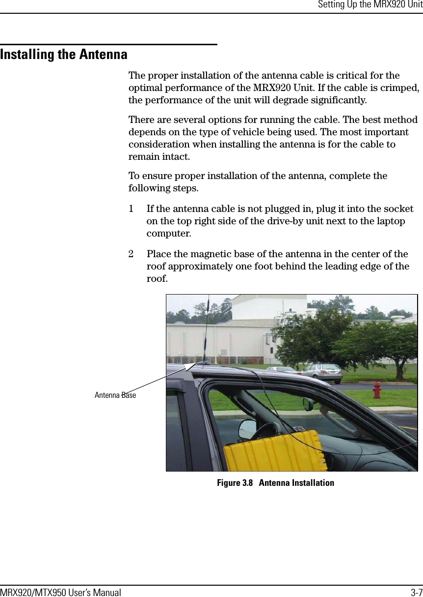 Setting Up the MRX920 UnitMRX920/MTX950 User’s Manual 3-7Installing the AntennaThe proper installation of the antenna cable is critical for the optimal performance of the MRX920 Unit. If the cable is crimped, the performance of the unit will degrade significantly.There are several options for running the cable. The best method depends on the type of vehicle being used. The most important consideration when installing the antenna is for the cable to remain intact. To ensure proper installation of the antenna, complete the following steps.1 If the antenna cable is not plugged in, plug it into the socket on the top right side of the drive-by unit next to the laptop computer.2 Place the magnetic base of the antenna in the center of the roof approximately one foot behind the leading edge of the roof. Figure 3.8   Antenna InstallationAntenna Base