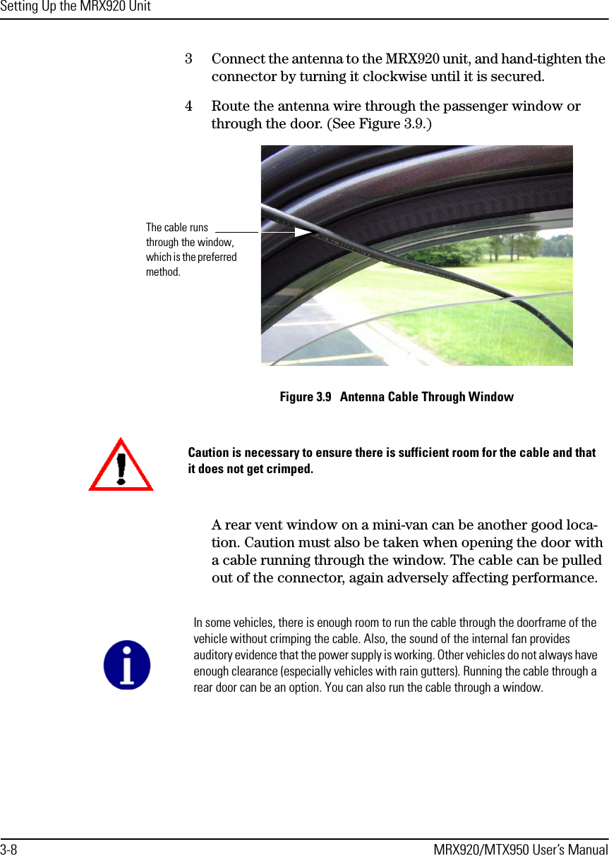 Setting Up the MRX920 Unit3-8 MRX920/MTX950 User’s Manual3 Connect the antenna to the MRX920 unit, and hand-tighten the connector by turning it clockwise until it is secured.4 Route the antenna wire through the passenger window or through the door. (See Figure 3.9.)Figure 3.9   Antenna Cable Through WindowA rear vent window on a mini-van can be another good loca-tion. Caution must also be taken when opening the door with a cable running through the window. The cable can be pulled out of the connector, again adversely affecting performance. The cable runs through the window, which is the preferred method.Caution is necessary to ensure there is sufficient room for the cable and that it does not get crimped.In some vehicles, there is enough room to run the cable through the doorframe of the vehicle without crimping the cable. Also, the sound of the internal fan provides auditory evidence that the power supply is working. Other vehicles do not always have enough clearance (especially vehicles with rain gutters). Running the cable through a rear door can be an option. You can also run the cable through a window.