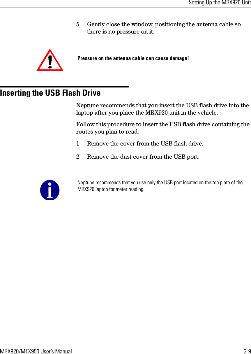 Setting Up the MRX920 UnitMRX920/MTX950 User’s Manual 3-95 Gently close the window, positioning the antenna cable so there is no pressure on it.Inserting the USB Flash DriveNeptune recommends that you insert the USB flash drive into the laptop after you place the MRX920 unit in the vehicle. Follow this procedure to insert the USB flash drive containing the routes you plan to read. 1 Remove the cover from the USB flash drive.2 Remove the dust cover from the USB port. Pressure on the antenna cable can cause damage!Neptune recommends that you use only the USB port located on the top plate of the MRX920 laptop for meter reading.