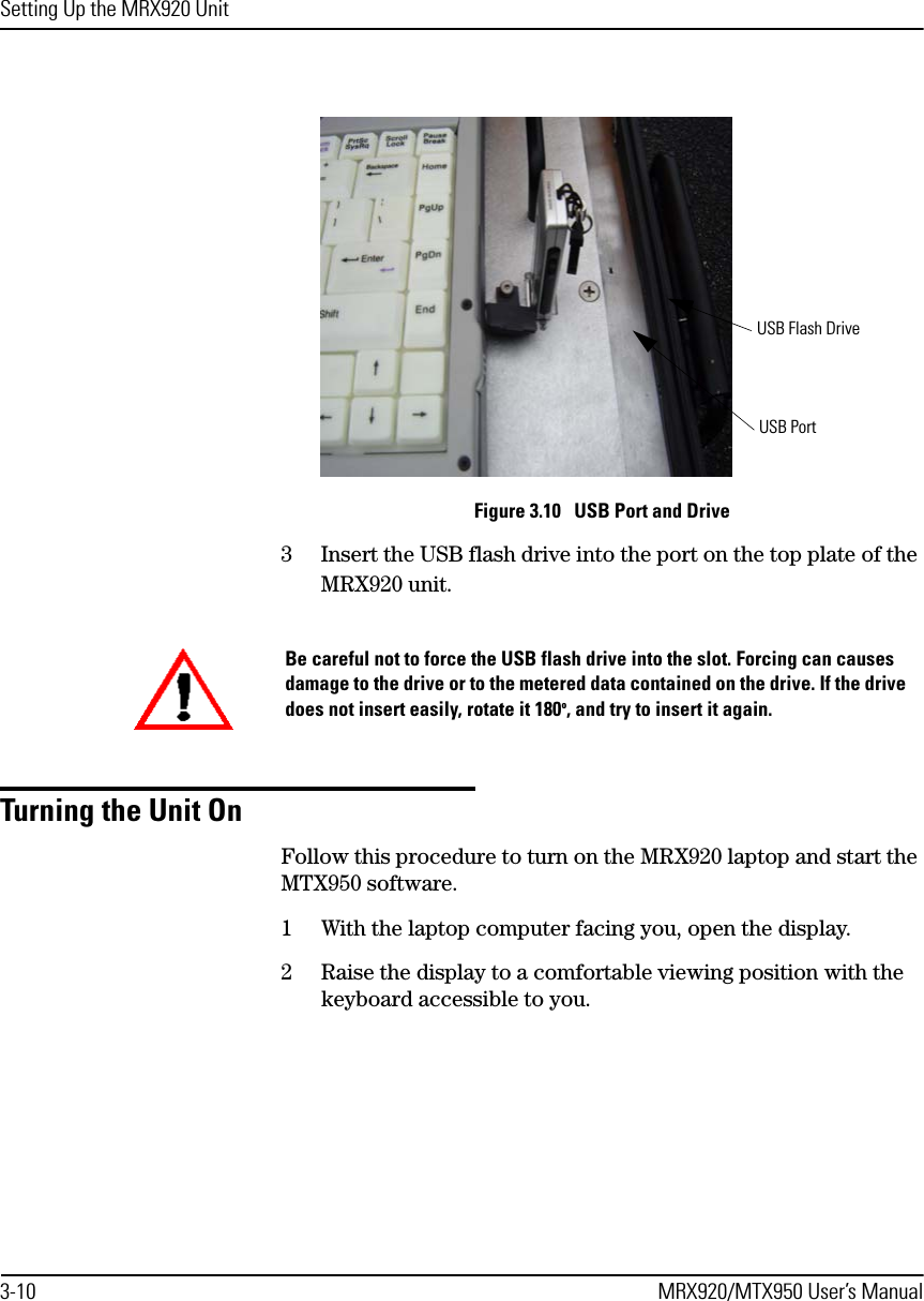 Setting Up the MRX920 Unit3-10 MRX920/MTX950 User’s ManualFigure 3.10   USB Port and Drive3 Insert the USB flash drive into the port on the top plate of the MRX920 unit. Turning the Unit OnFollow this procedure to turn on the MRX920 laptop and start the MTX950 software.1 With the laptop computer facing you, open the display.2 Raise the display to a comfortable viewing position with the keyboard accessible to you.USB PortUSB Flash DriveBe careful not to force the USB flash drive into the slot. Forcing can causes damage to the drive or to the metered data contained on the drive. If the drive does not insert easily, rotate it 180o, and try to insert it again.