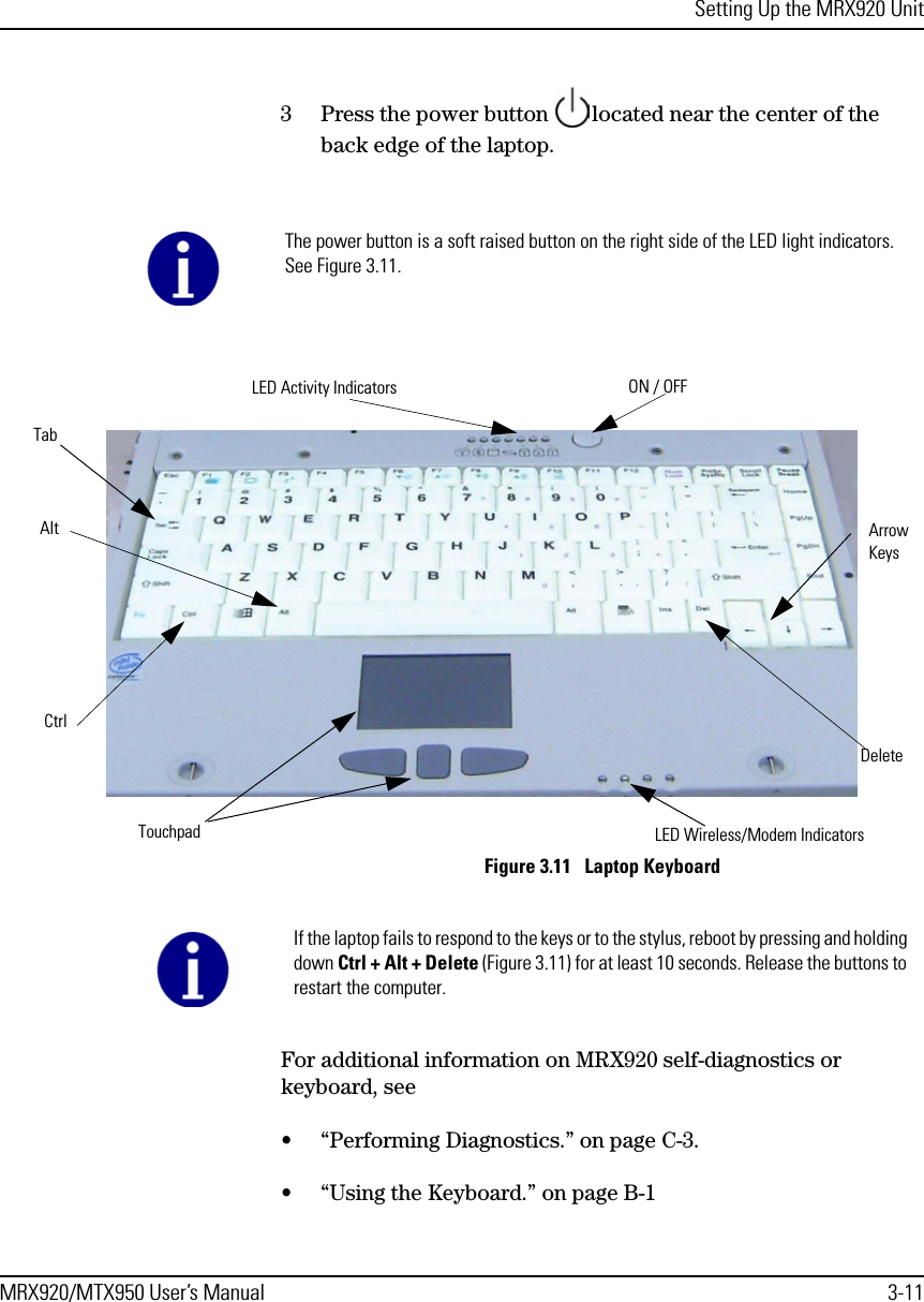 Setting Up the MRX920 UnitMRX920/MTX950 User’s Manual 3-113 Press the power button  located near the center of the back edge of the laptop.  Figure 3.11   Laptop Keyboard For additional information on MRX920 self-diagnostics or keyboard, see • “Performing Diagnostics.” on page C-3.• “Using the Keyboard.” on page B-1The power button is a soft raised button on the right side of the LED light indicators. See Figure 3.11.AltCtrlDeleteLED Activity Indicators ON / OFFTouchpad LED Wireless/Modem IndicatorsArrow KeysTabIf the laptop fails to respond to the keys or to the stylus, reboot by pressing and holding down Ctrl + Alt + Delete (Figure 3.11) for at least 10 seconds. Release the buttons to restart the computer.