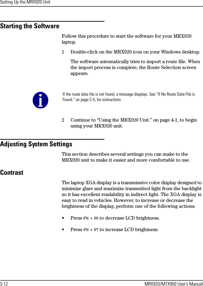 Setting Up the MRX920 Unit3-12 MRX920/MTX950 User’s ManualStarting the SoftwareFollow this procedure to start the software for your MRX920 laptop.1 Double-click on the MRX920 icon on your Windows desktop.The software automatically tries to import a route file. When the import process is complete, the Route Selection screen appears.2 Continue to “Using the MRX920 Unit.” on page 4-1, to begin using your MRX920 unit.Adjusting System SettingsThis section describes several settings you can make to the MRX920 unit to make it easier and more comfortable to use. ContrastThe laptop XGA display is a transmissive color display designed to minimize glare and maximize transmitted light from the backlight so it has excellent readability in indirect light. The XGA display is easy to read in vehicles. However, to increase or decrease the brightness of the display, perform one of the following actions.• Press FN + F6 to decrease LCD brightness.• Press FN + F7 to increase LCD brightness.If the route data file is not found, a message displays. See “If No Route Data File is Found.” on page C-5, for instructions. 