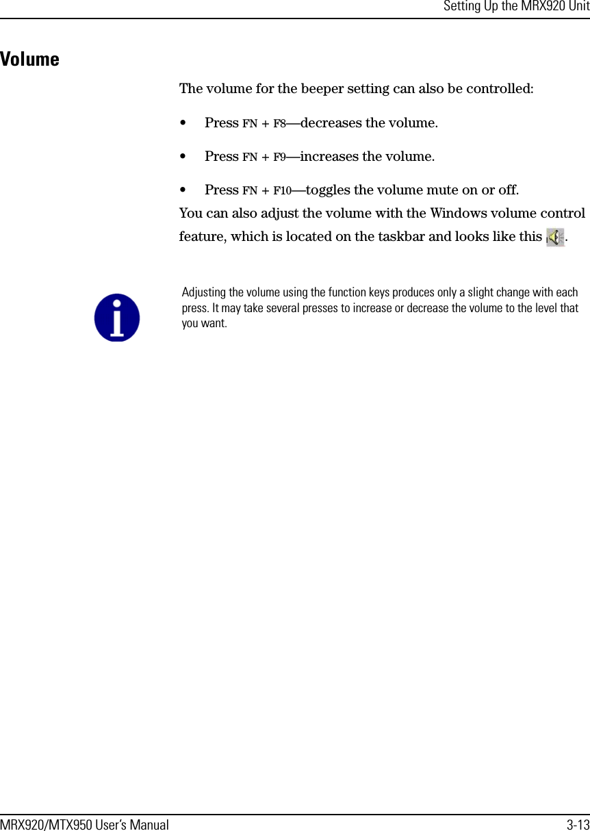 Setting Up the MRX920 UnitMRX920/MTX950 User’s Manual 3-13VolumeThe volume for the beeper setting can also be controlled:• Press FN + F8—decreases the volume.• Press FN + F9—increases the volume. • Press FN + F10—toggles the volume mute on or off.You can also adjust the volume with the Windows volume control feature, which is located on the taskbar and looks like this  . Adjusting the volume using the function keys produces only a slight change with each press. It may take several presses to increase or decrease the volume to the level that you want. 