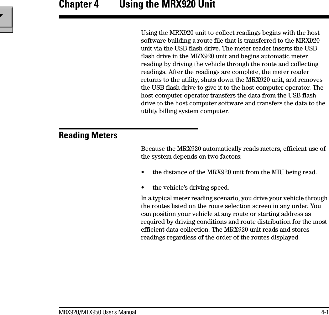 MRX920/MTX950 User’s Manual 4-1Chapter 4  Using the MRX920 UnitUsing the MRX920 unit to collect readings begins with the host software building a route file that is transferred to the MRX920 unit via the USB flash drive. The meter reader inserts the USB flash drive in the MRX920 unit and begins automatic meter reading by driving the vehicle through the route and collecting readings. After the readings are complete, the meter reader returns to the utility, shuts down the MRX920 unit, and removes the USB flash drive to give it to the host computer operator. The host computer operator transfers the data from the USB flash drive to the host computer software and transfers the data to the utility billing system computer.Reading MetersBecause the MRX920 automatically reads meters, efficient use of the system depends on two factors:• the distance of the MRX920 unit from the MIU being read. • the vehicle’s driving speed.In a typical meter reading scenario, you drive your vehicle through the routes listed on the route selection screen in any order. You can position your vehicle at any route or starting address as required by driving conditions and route distribution for the most efficient data collection. The MRX920 unit reads and stores readings regardless of the order of the routes displayed. 