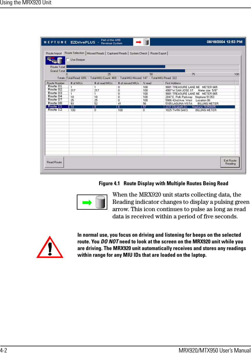 Using the MRX920 Unit4-2 MRX920/MTX950 User’s ManualFigure 4.1   Route Display with Multiple Routes Being ReadWhen the MRX920 unit starts collecting data, the Reading indicator changes to display a pulsing green arrow. This icon continues to pulse as long as read data is received within a period of five seconds. In normal use, you focus on driving and listening for beeps on the selected route. You DO NOT need to look at the screen on the MRX920 unit while you are driving. The MRX920 unit automatically receives and stores any readings within range for any MIU IDs that are loaded on the laptop. 